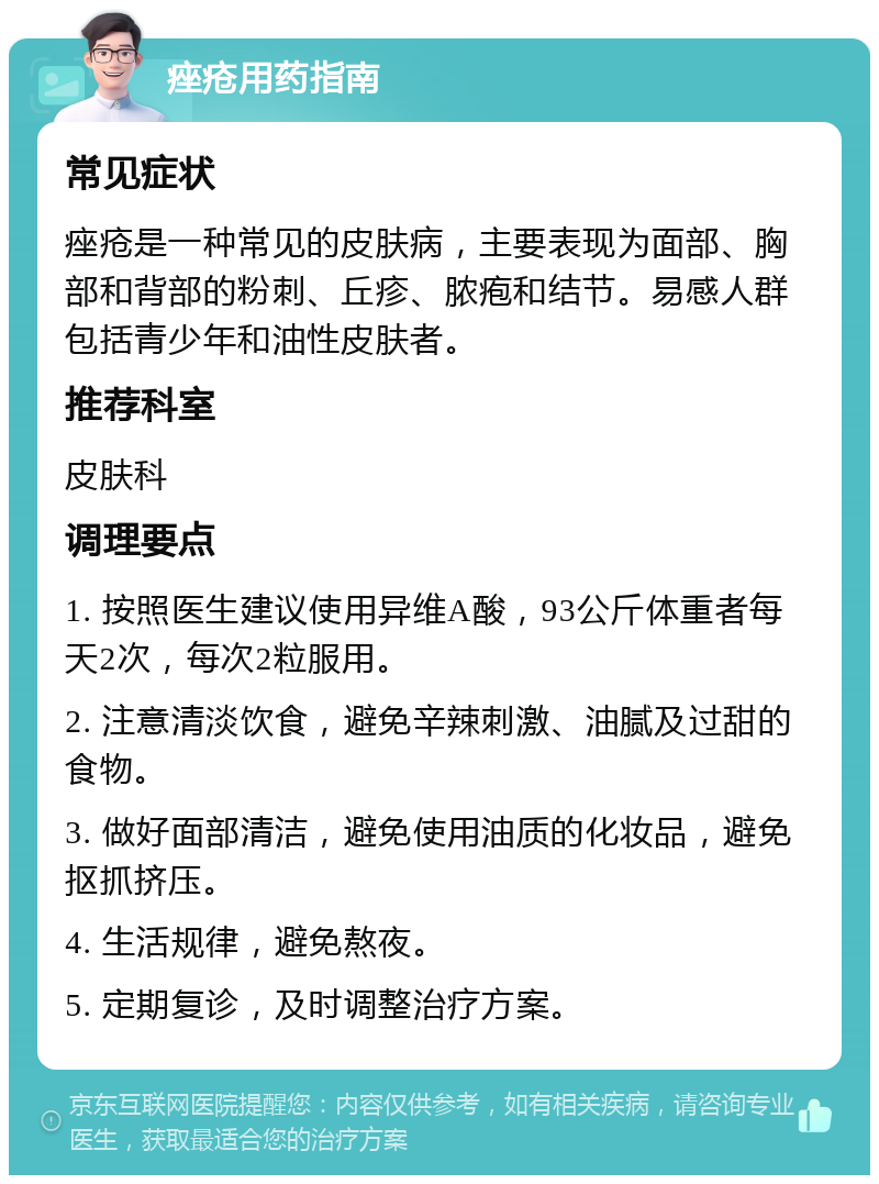 痤疮用药指南 常见症状 痤疮是一种常见的皮肤病，主要表现为面部、胸部和背部的粉刺、丘疹、脓疱和结节。易感人群包括青少年和油性皮肤者。 推荐科室 皮肤科 调理要点 1. 按照医生建议使用异维A酸，93公斤体重者每天2次，每次2粒服用。 2. 注意清淡饮食，避免辛辣刺激、油腻及过甜的食物。 3. 做好面部清洁，避免使用油质的化妆品，避免抠抓挤压。 4. 生活规律，避免熬夜。 5. 定期复诊，及时调整治疗方案。