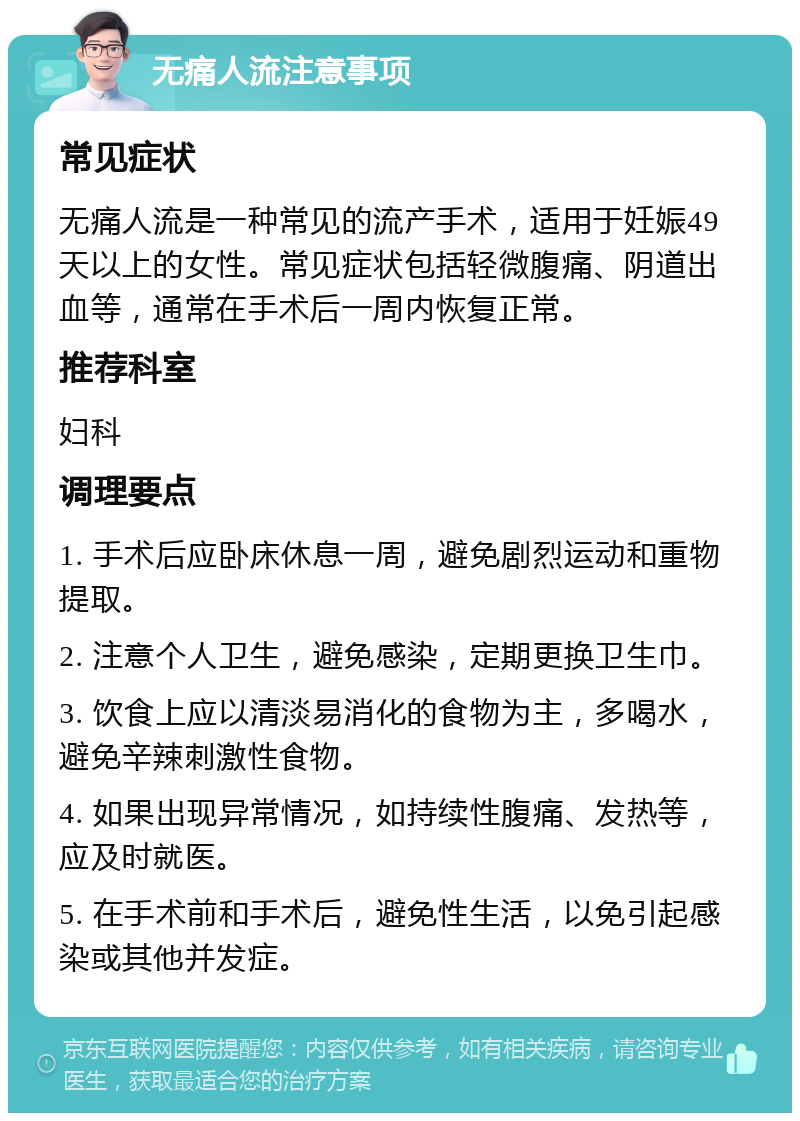 无痛人流注意事项 常见症状 无痛人流是一种常见的流产手术，适用于妊娠49天以上的女性。常见症状包括轻微腹痛、阴道出血等，通常在手术后一周内恢复正常。 推荐科室 妇科 调理要点 1. 手术后应卧床休息一周，避免剧烈运动和重物提取。 2. 注意个人卫生，避免感染，定期更换卫生巾。 3. 饮食上应以清淡易消化的食物为主，多喝水，避免辛辣刺激性食物。 4. 如果出现异常情况，如持续性腹痛、发热等，应及时就医。 5. 在手术前和手术后，避免性生活，以免引起感染或其他并发症。