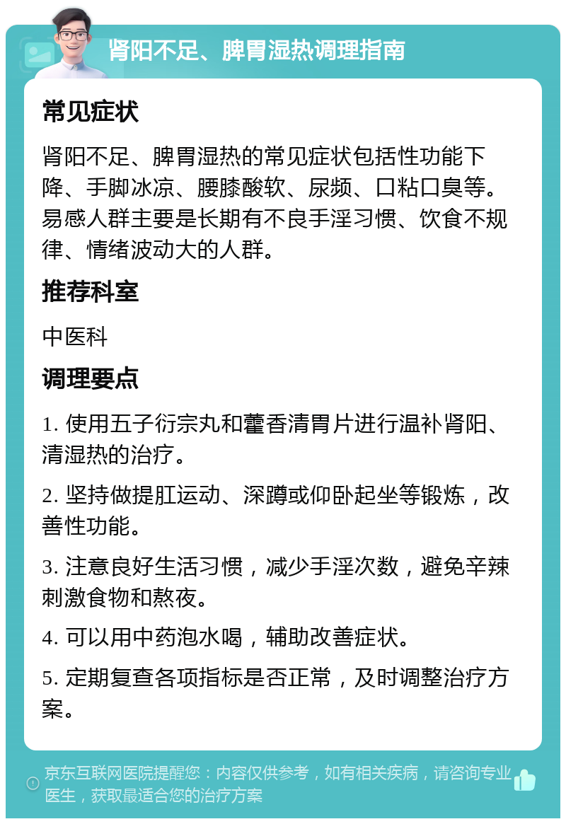 肾阳不足、脾胃湿热调理指南 常见症状 肾阳不足、脾胃湿热的常见症状包括性功能下降、手脚冰凉、腰膝酸软、尿频、口粘口臭等。易感人群主要是长期有不良手淫习惯、饮食不规律、情绪波动大的人群。 推荐科室 中医科 调理要点 1. 使用五子衍宗丸和藿香清胃片进行温补肾阳、清湿热的治疗。 2. 坚持做提肛运动、深蹲或仰卧起坐等锻炼，改善性功能。 3. 注意良好生活习惯，减少手淫次数，避免辛辣刺激食物和熬夜。 4. 可以用中药泡水喝，辅助改善症状。 5. 定期复查各项指标是否正常，及时调整治疗方案。