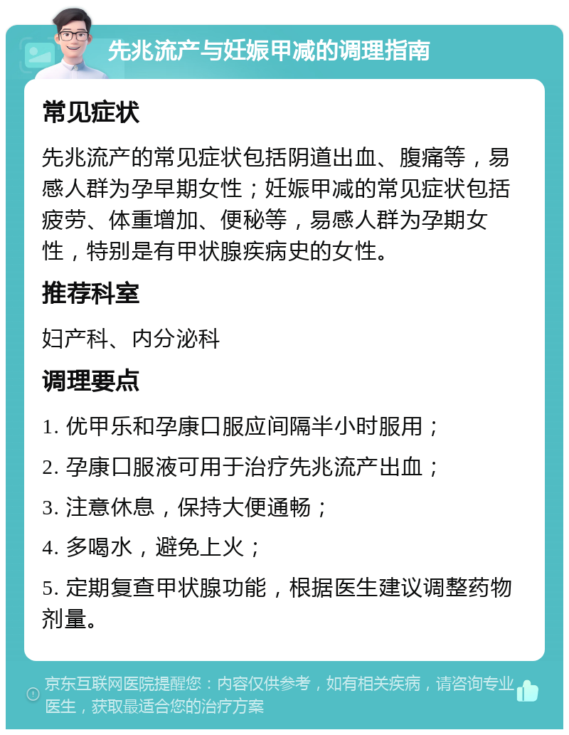 先兆流产与妊娠甲减的调理指南 常见症状 先兆流产的常见症状包括阴道出血、腹痛等，易感人群为孕早期女性；妊娠甲减的常见症状包括疲劳、体重增加、便秘等，易感人群为孕期女性，特别是有甲状腺疾病史的女性。 推荐科室 妇产科、内分泌科 调理要点 1. 优甲乐和孕康口服应间隔半小时服用； 2. 孕康口服液可用于治疗先兆流产出血； 3. 注意休息，保持大便通畅； 4. 多喝水，避免上火； 5. 定期复查甲状腺功能，根据医生建议调整药物剂量。