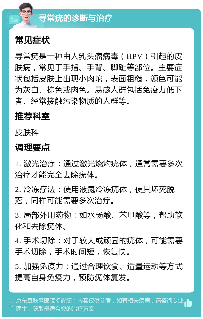 寻常疣的诊断与治疗 常见症状 寻常疣是一种由人乳头瘤病毒（HPV）引起的皮肤病，常见于手指、手背、脚趾等部位。主要症状包括皮肤上出现小肉坨，表面粗糙，颜色可能为灰白、棕色或肉色。易感人群包括免疫力低下者、经常接触污染物质的人群等。 推荐科室 皮肤科 调理要点 1. 激光治疗：通过激光烧灼疣体，通常需要多次治疗才能完全去除疣体。 2. 冷冻疗法：使用液氮冷冻疣体，使其坏死脱落，同样可能需要多次治疗。 3. 局部外用药物：如水杨酸、苯甲酸等，帮助软化和去除疣体。 4. 手术切除：对于较大或顽固的疣体，可能需要手术切除，手术时间短，恢复快。 5. 加强免疫力：通过合理饮食、适量运动等方式提高自身免疫力，预防疣体复发。