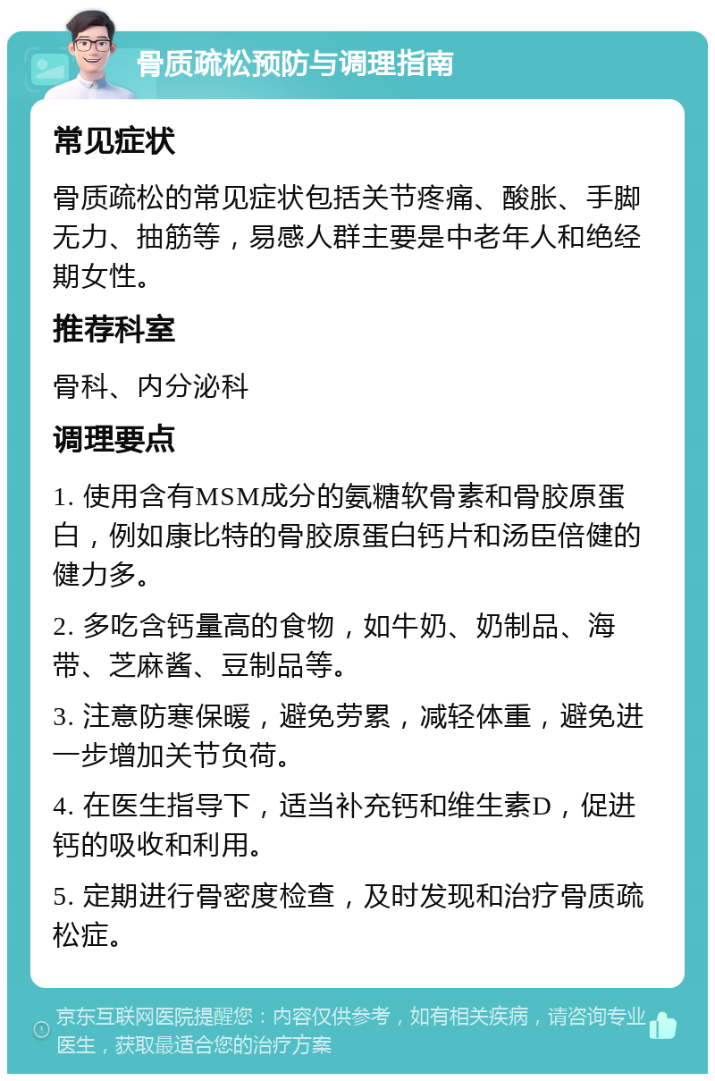 骨质疏松预防与调理指南 常见症状 骨质疏松的常见症状包括关节疼痛、酸胀、手脚无力、抽筋等，易感人群主要是中老年人和绝经期女性。 推荐科室 骨科、内分泌科 调理要点 1. 使用含有MSM成分的氨糖软骨素和骨胶原蛋白，例如康比特的骨胶原蛋白钙片和汤臣倍健的健力多。 2. 多吃含钙量高的食物，如牛奶、奶制品、海带、芝麻酱、豆制品等。 3. 注意防寒保暖，避免劳累，减轻体重，避免进一步增加关节负荷。 4. 在医生指导下，适当补充钙和维生素D，促进钙的吸收和利用。 5. 定期进行骨密度检查，及时发现和治疗骨质疏松症。