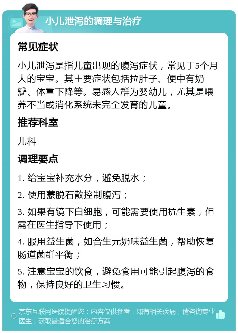 小儿泄泻的调理与治疗 常见症状 小儿泄泻是指儿童出现的腹泻症状，常见于5个月大的宝宝。其主要症状包括拉肚子、便中有奶瓣、体重下降等。易感人群为婴幼儿，尤其是喂养不当或消化系统未完全发育的儿童。 推荐科室 儿科 调理要点 1. 给宝宝补充水分，避免脱水； 2. 使用蒙脱石散控制腹泻； 3. 如果有镜下白细胞，可能需要使用抗生素，但需在医生指导下使用； 4. 服用益生菌，如合生元奶味益生菌，帮助恢复肠道菌群平衡； 5. 注意宝宝的饮食，避免食用可能引起腹泻的食物，保持良好的卫生习惯。