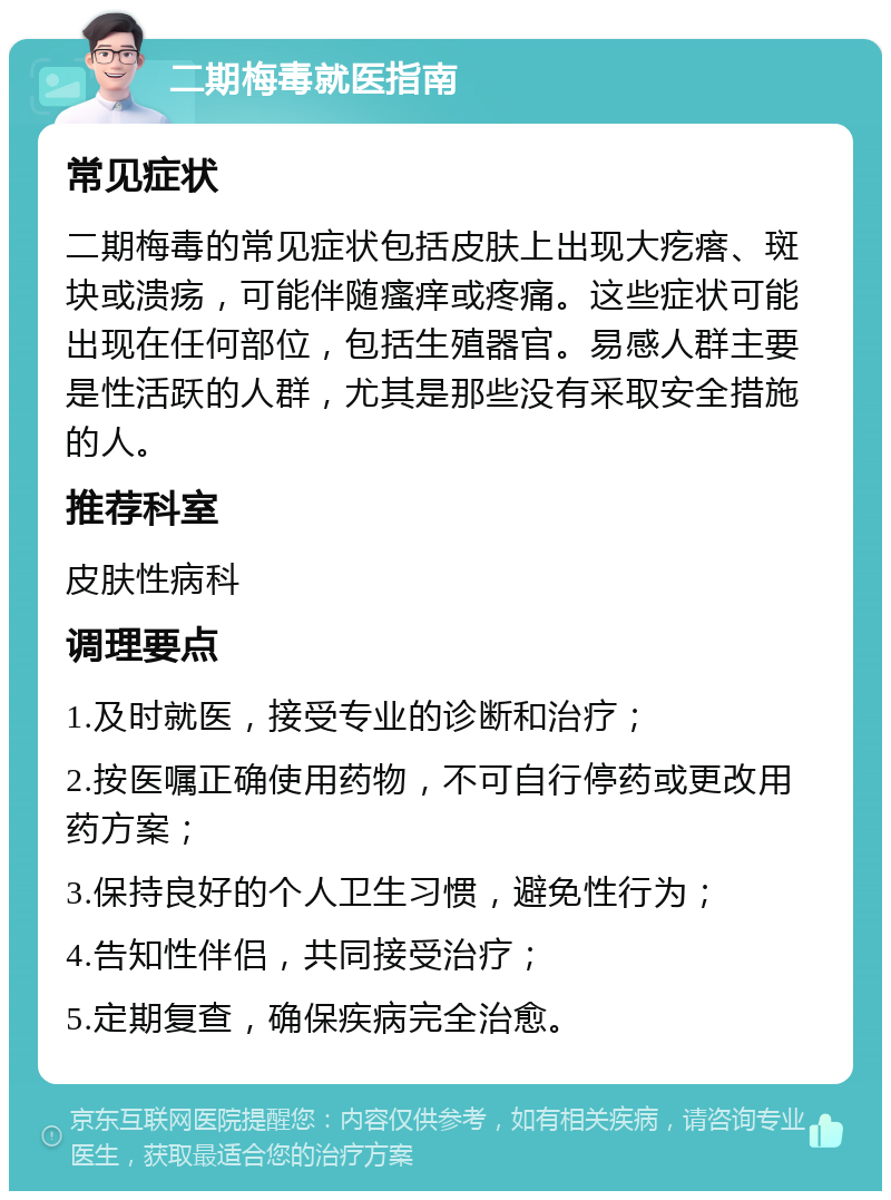 二期梅毒就医指南 常见症状 二期梅毒的常见症状包括皮肤上出现大疙瘩、斑块或溃疡，可能伴随瘙痒或疼痛。这些症状可能出现在任何部位，包括生殖器官。易感人群主要是性活跃的人群，尤其是那些没有采取安全措施的人。 推荐科室 皮肤性病科 调理要点 1.及时就医，接受专业的诊断和治疗； 2.按医嘱正确使用药物，不可自行停药或更改用药方案； 3.保持良好的个人卫生习惯，避免性行为； 4.告知性伴侣，共同接受治疗； 5.定期复查，确保疾病完全治愈。