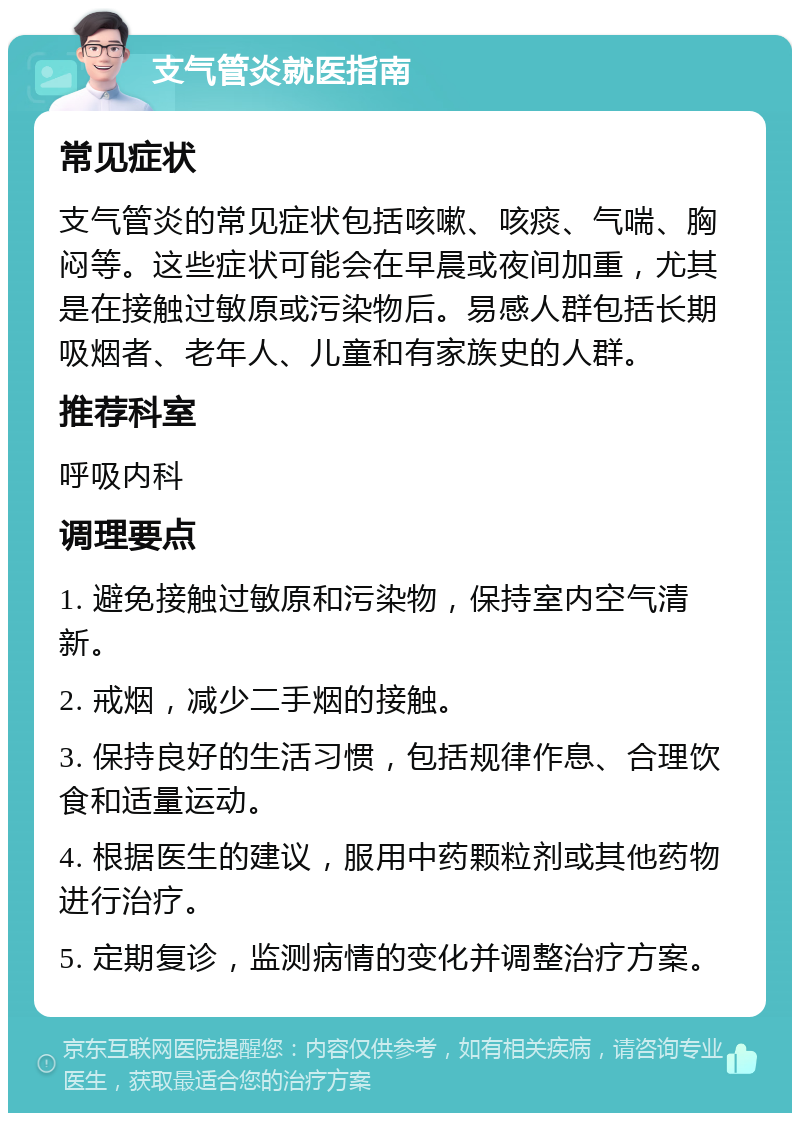 支气管炎就医指南 常见症状 支气管炎的常见症状包括咳嗽、咳痰、气喘、胸闷等。这些症状可能会在早晨或夜间加重，尤其是在接触过敏原或污染物后。易感人群包括长期吸烟者、老年人、儿童和有家族史的人群。 推荐科室 呼吸内科 调理要点 1. 避免接触过敏原和污染物，保持室内空气清新。 2. 戒烟，减少二手烟的接触。 3. 保持良好的生活习惯，包括规律作息、合理饮食和适量运动。 4. 根据医生的建议，服用中药颗粒剂或其他药物进行治疗。 5. 定期复诊，监测病情的变化并调整治疗方案。