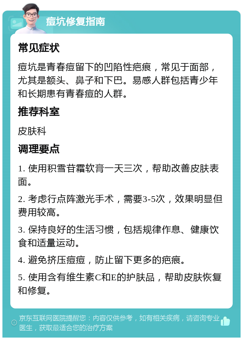 痘坑修复指南 常见症状 痘坑是青春痘留下的凹陷性疤痕，常见于面部，尤其是额头、鼻子和下巴。易感人群包括青少年和长期患有青春痘的人群。 推荐科室 皮肤科 调理要点 1. 使用积雪苷霜软膏一天三次，帮助改善皮肤表面。 2. 考虑行点阵激光手术，需要3-5次，效果明显但费用较高。 3. 保持良好的生活习惯，包括规律作息、健康饮食和适量运动。 4. 避免挤压痘痘，防止留下更多的疤痕。 5. 使用含有维生素C和E的护肤品，帮助皮肤恢复和修复。