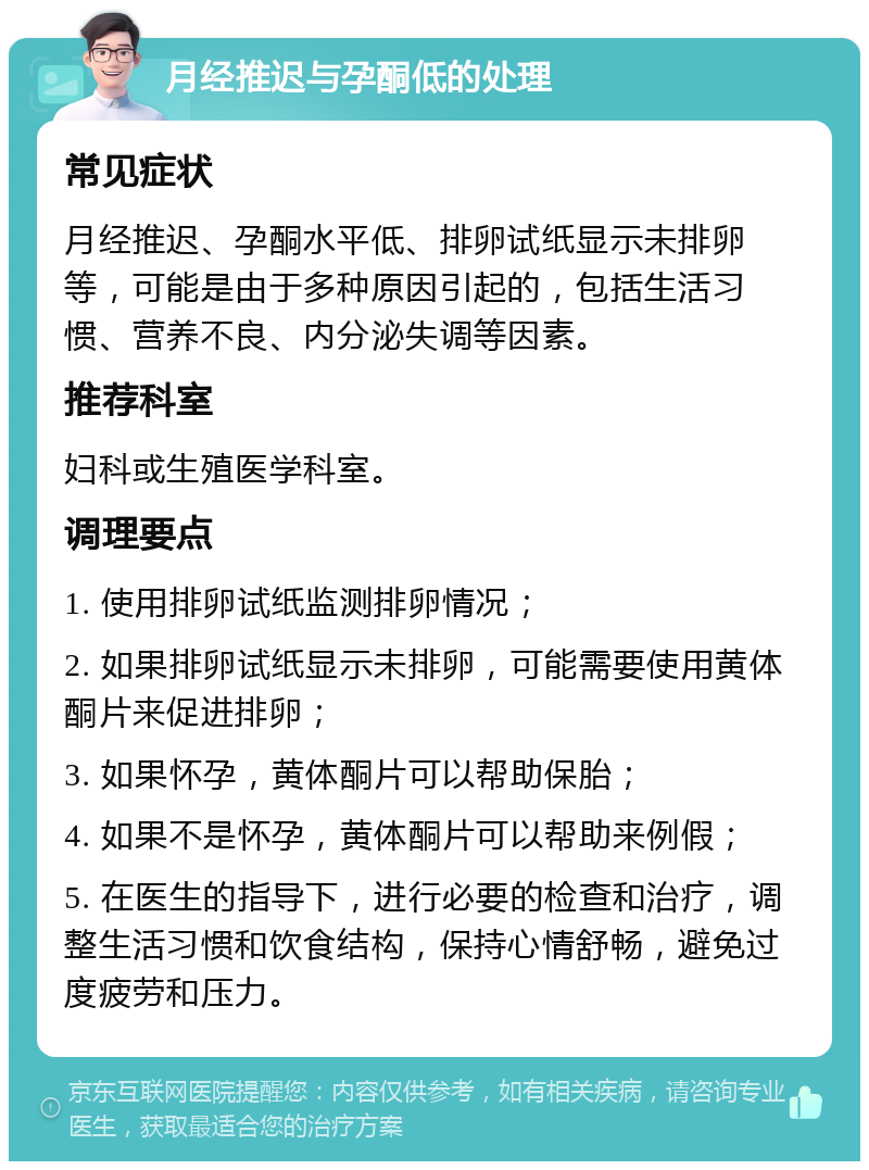 月经推迟与孕酮低的处理 常见症状 月经推迟、孕酮水平低、排卵试纸显示未排卵等，可能是由于多种原因引起的，包括生活习惯、营养不良、内分泌失调等因素。 推荐科室 妇科或生殖医学科室。 调理要点 1. 使用排卵试纸监测排卵情况； 2. 如果排卵试纸显示未排卵，可能需要使用黄体酮片来促进排卵； 3. 如果怀孕，黄体酮片可以帮助保胎； 4. 如果不是怀孕，黄体酮片可以帮助来例假； 5. 在医生的指导下，进行必要的检查和治疗，调整生活习惯和饮食结构，保持心情舒畅，避免过度疲劳和压力。