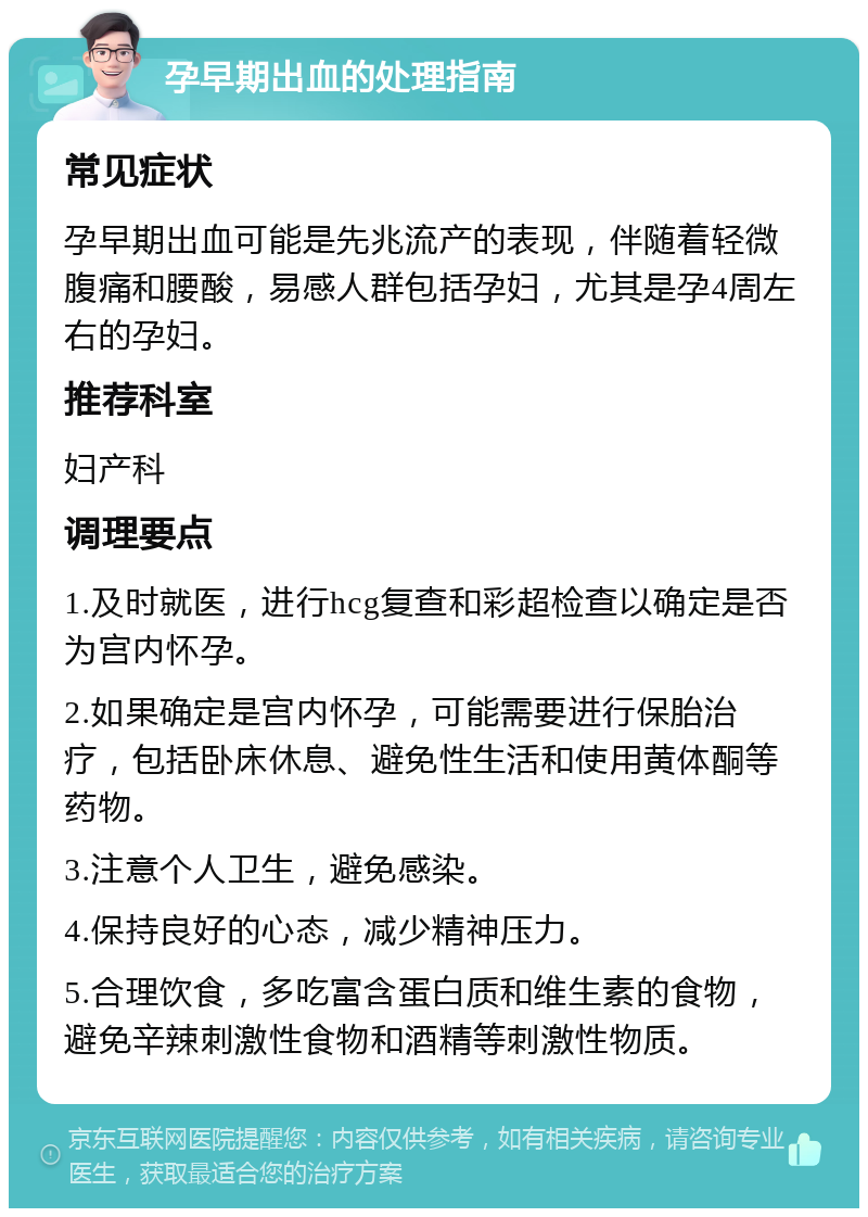 孕早期出血的处理指南 常见症状 孕早期出血可能是先兆流产的表现，伴随着轻微腹痛和腰酸，易感人群包括孕妇，尤其是孕4周左右的孕妇。 推荐科室 妇产科 调理要点 1.及时就医，进行hcg复查和彩超检查以确定是否为宫内怀孕。 2.如果确定是宫内怀孕，可能需要进行保胎治疗，包括卧床休息、避免性生活和使用黄体酮等药物。 3.注意个人卫生，避免感染。 4.保持良好的心态，减少精神压力。 5.合理饮食，多吃富含蛋白质和维生素的食物，避免辛辣刺激性食物和酒精等刺激性物质。