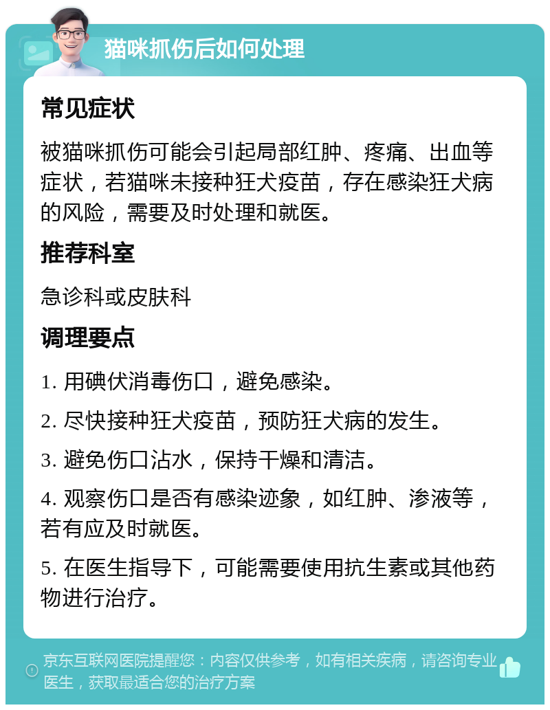 猫咪抓伤后如何处理 常见症状 被猫咪抓伤可能会引起局部红肿、疼痛、出血等症状，若猫咪未接种狂犬疫苗，存在感染狂犬病的风险，需要及时处理和就医。 推荐科室 急诊科或皮肤科 调理要点 1. 用碘伏消毒伤口，避免感染。 2. 尽快接种狂犬疫苗，预防狂犬病的发生。 3. 避免伤口沾水，保持干燥和清洁。 4. 观察伤口是否有感染迹象，如红肿、渗液等，若有应及时就医。 5. 在医生指导下，可能需要使用抗生素或其他药物进行治疗。