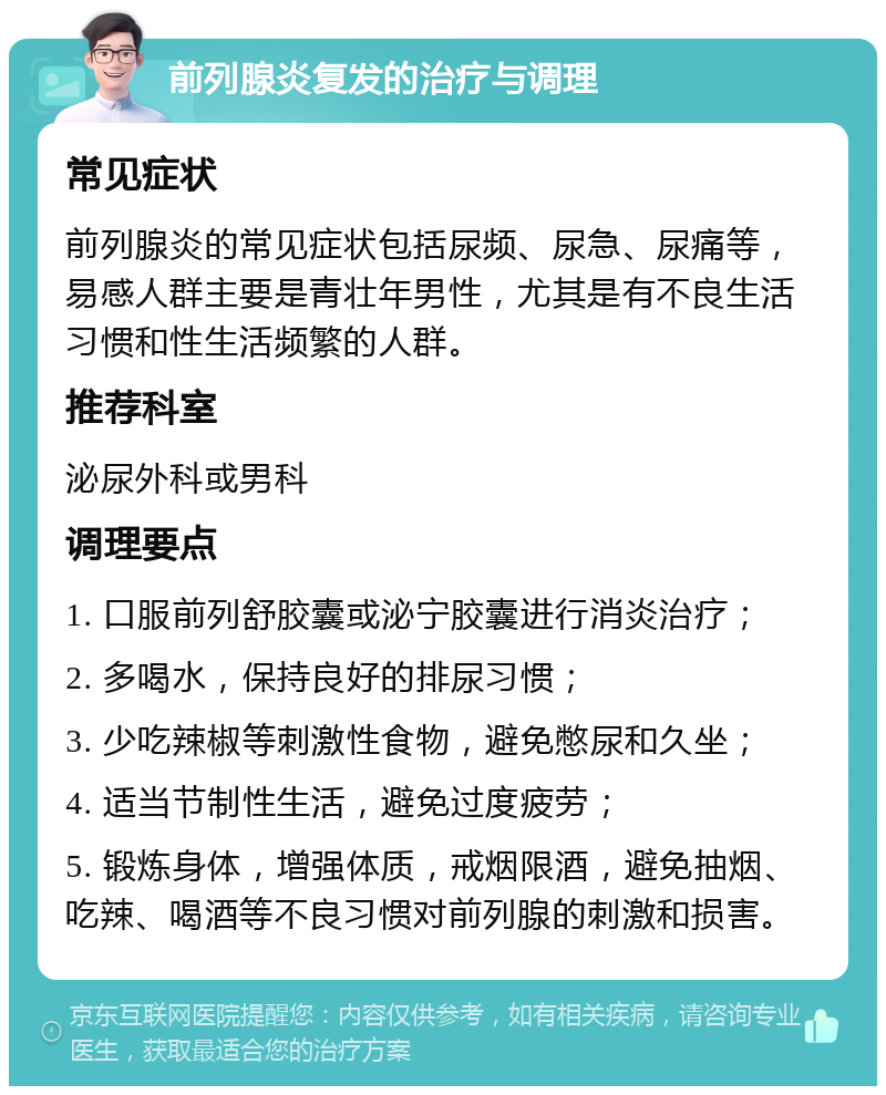 前列腺炎复发的治疗与调理 常见症状 前列腺炎的常见症状包括尿频、尿急、尿痛等，易感人群主要是青壮年男性，尤其是有不良生活习惯和性生活频繁的人群。 推荐科室 泌尿外科或男科 调理要点 1. 口服前列舒胶囊或泌宁胶囊进行消炎治疗； 2. 多喝水，保持良好的排尿习惯； 3. 少吃辣椒等刺激性食物，避免憋尿和久坐； 4. 适当节制性生活，避免过度疲劳； 5. 锻炼身体，增强体质，戒烟限酒，避免抽烟、吃辣、喝酒等不良习惯对前列腺的刺激和损害。