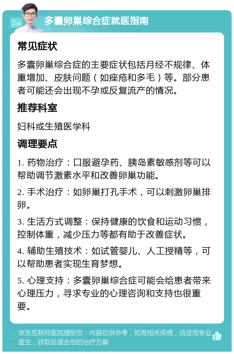 多囊卵巢综合症就医指南 常见症状 多囊卵巢综合症的主要症状包括月经不规律、体重增加、皮肤问题（如痤疮和多毛）等。部分患者可能还会出现不孕或反复流产的情况。 推荐科室 妇科或生殖医学科 调理要点 1. 药物治疗：口服避孕药、胰岛素敏感剂等可以帮助调节激素水平和改善卵巢功能。 2. 手术治疗：如卵巢打孔手术，可以刺激卵巢排卵。 3. 生活方式调整：保持健康的饮食和运动习惯，控制体重，减少压力等都有助于改善症状。 4. 辅助生殖技术：如试管婴儿、人工授精等，可以帮助患者实现生育梦想。 5. 心理支持：多囊卵巢综合症可能会给患者带来心理压力，寻求专业的心理咨询和支持也很重要。