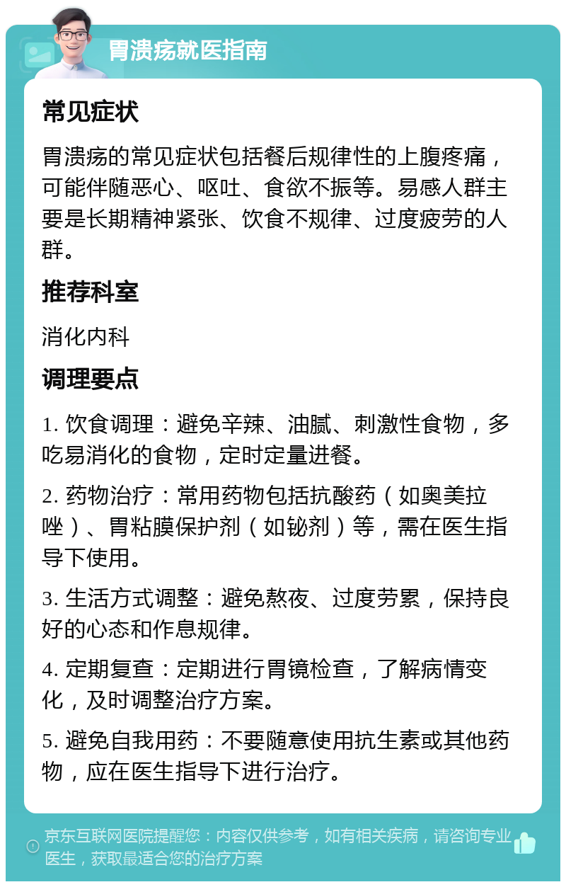 胃溃疡就医指南 常见症状 胃溃疡的常见症状包括餐后规律性的上腹疼痛，可能伴随恶心、呕吐、食欲不振等。易感人群主要是长期精神紧张、饮食不规律、过度疲劳的人群。 推荐科室 消化内科 调理要点 1. 饮食调理：避免辛辣、油腻、刺激性食物，多吃易消化的食物，定时定量进餐。 2. 药物治疗：常用药物包括抗酸药（如奥美拉唑）、胃粘膜保护剂（如铋剂）等，需在医生指导下使用。 3. 生活方式调整：避免熬夜、过度劳累，保持良好的心态和作息规律。 4. 定期复查：定期进行胃镜检查，了解病情变化，及时调整治疗方案。 5. 避免自我用药：不要随意使用抗生素或其他药物，应在医生指导下进行治疗。