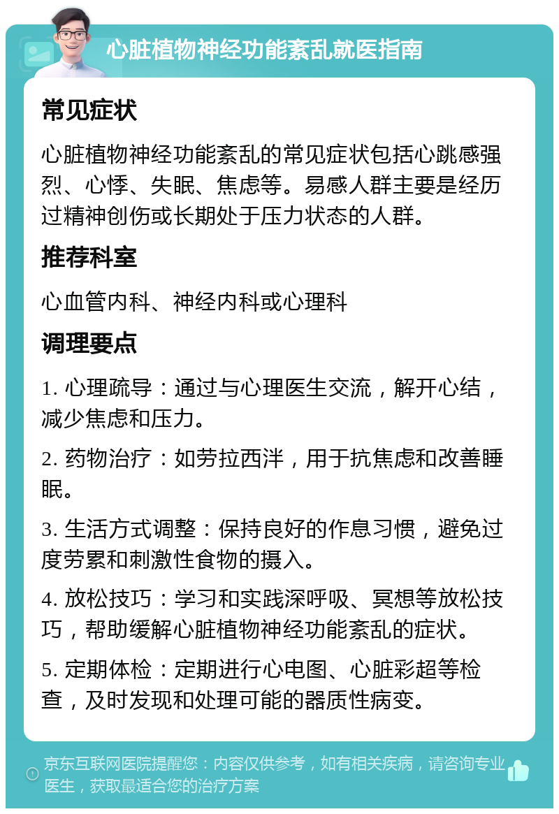 心脏植物神经功能紊乱就医指南 常见症状 心脏植物神经功能紊乱的常见症状包括心跳感强烈、心悸、失眠、焦虑等。易感人群主要是经历过精神创伤或长期处于压力状态的人群。 推荐科室 心血管内科、神经内科或心理科 调理要点 1. 心理疏导：通过与心理医生交流，解开心结，减少焦虑和压力。 2. 药物治疗：如劳拉西泮，用于抗焦虑和改善睡眠。 3. 生活方式调整：保持良好的作息习惯，避免过度劳累和刺激性食物的摄入。 4. 放松技巧：学习和实践深呼吸、冥想等放松技巧，帮助缓解心脏植物神经功能紊乱的症状。 5. 定期体检：定期进行心电图、心脏彩超等检查，及时发现和处理可能的器质性病变。