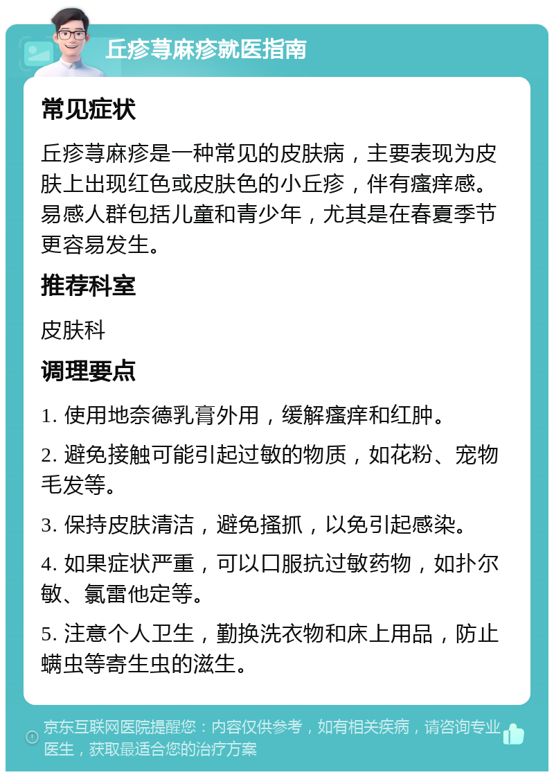 丘疹荨麻疹就医指南 常见症状 丘疹荨麻疹是一种常见的皮肤病，主要表现为皮肤上出现红色或皮肤色的小丘疹，伴有瘙痒感。易感人群包括儿童和青少年，尤其是在春夏季节更容易发生。 推荐科室 皮肤科 调理要点 1. 使用地奈德乳膏外用，缓解瘙痒和红肿。 2. 避免接触可能引起过敏的物质，如花粉、宠物毛发等。 3. 保持皮肤清洁，避免搔抓，以免引起感染。 4. 如果症状严重，可以口服抗过敏药物，如扑尔敏、氯雷他定等。 5. 注意个人卫生，勤换洗衣物和床上用品，防止螨虫等寄生虫的滋生。