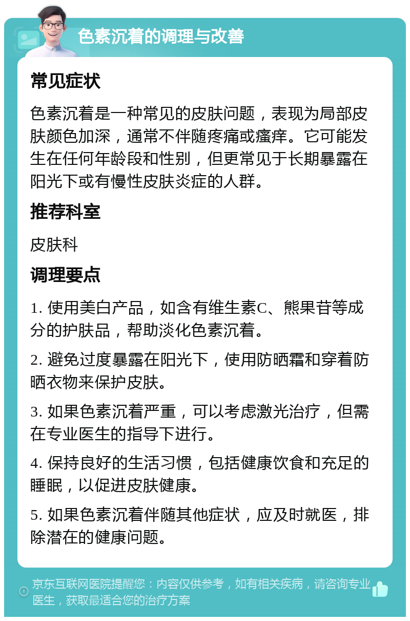 色素沉着的调理与改善 常见症状 色素沉着是一种常见的皮肤问题，表现为局部皮肤颜色加深，通常不伴随疼痛或瘙痒。它可能发生在任何年龄段和性别，但更常见于长期暴露在阳光下或有慢性皮肤炎症的人群。 推荐科室 皮肤科 调理要点 1. 使用美白产品，如含有维生素C、熊果苷等成分的护肤品，帮助淡化色素沉着。 2. 避免过度暴露在阳光下，使用防晒霜和穿着防晒衣物来保护皮肤。 3. 如果色素沉着严重，可以考虑激光治疗，但需在专业医生的指导下进行。 4. 保持良好的生活习惯，包括健康饮食和充足的睡眠，以促进皮肤健康。 5. 如果色素沉着伴随其他症状，应及时就医，排除潜在的健康问题。