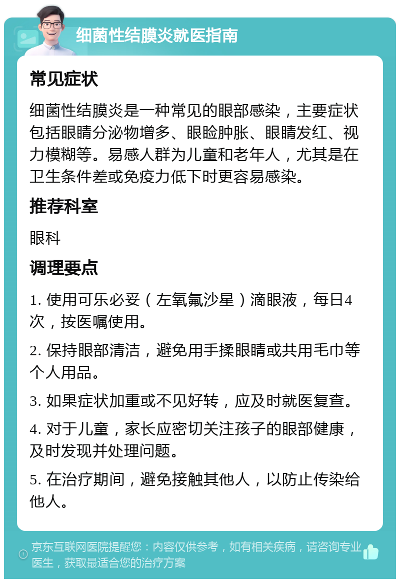 细菌性结膜炎就医指南 常见症状 细菌性结膜炎是一种常见的眼部感染，主要症状包括眼睛分泌物增多、眼睑肿胀、眼睛发红、视力模糊等。易感人群为儿童和老年人，尤其是在卫生条件差或免疫力低下时更容易感染。 推荐科室 眼科 调理要点 1. 使用可乐必妥（左氧氟沙星）滴眼液，每日4次，按医嘱使用。 2. 保持眼部清洁，避免用手揉眼睛或共用毛巾等个人用品。 3. 如果症状加重或不见好转，应及时就医复查。 4. 对于儿童，家长应密切关注孩子的眼部健康，及时发现并处理问题。 5. 在治疗期间，避免接触其他人，以防止传染给他人。