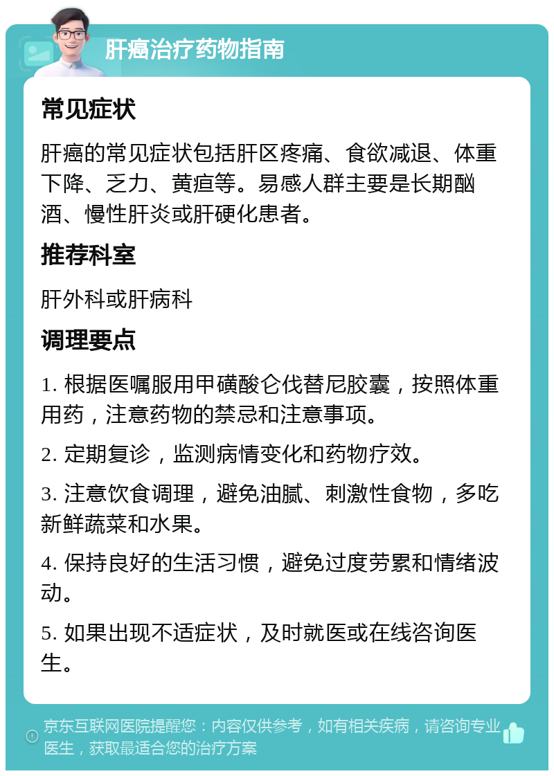 肝癌治疗药物指南 常见症状 肝癌的常见症状包括肝区疼痛、食欲减退、体重下降、乏力、黄疸等。易感人群主要是长期酗酒、慢性肝炎或肝硬化患者。 推荐科室 肝外科或肝病科 调理要点 1. 根据医嘱服用甲磺酸仑伐替尼胶囊，按照体重用药，注意药物的禁忌和注意事项。 2. 定期复诊，监测病情变化和药物疗效。 3. 注意饮食调理，避免油腻、刺激性食物，多吃新鲜蔬菜和水果。 4. 保持良好的生活习惯，避免过度劳累和情绪波动。 5. 如果出现不适症状，及时就医或在线咨询医生。