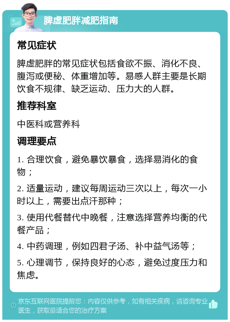 脾虚肥胖减肥指南 常见症状 脾虚肥胖的常见症状包括食欲不振、消化不良、腹泻或便秘、体重增加等。易感人群主要是长期饮食不规律、缺乏运动、压力大的人群。 推荐科室 中医科或营养科 调理要点 1. 合理饮食，避免暴饮暴食，选择易消化的食物； 2. 适量运动，建议每周运动三次以上，每次一小时以上，需要出点汗那种； 3. 使用代餐替代中晚餐，注意选择营养均衡的代餐产品； 4. 中药调理，例如四君子汤、补中益气汤等； 5. 心理调节，保持良好的心态，避免过度压力和焦虑。