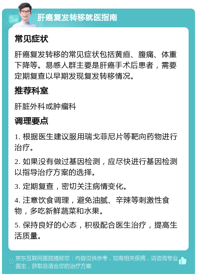 肝癌复发转移就医指南 常见症状 肝癌复发转移的常见症状包括黄疸、腹痛、体重下降等。易感人群主要是肝癌手术后患者，需要定期复查以早期发现复发转移情况。 推荐科室 肝脏外科或肿瘤科 调理要点 1. 根据医生建议服用瑞戈菲尼片等靶向药物进行治疗。 2. 如果没有做过基因检测，应尽快进行基因检测以指导治疗方案的选择。 3. 定期复查，密切关注病情变化。 4. 注意饮食调理，避免油腻、辛辣等刺激性食物，多吃新鲜蔬菜和水果。 5. 保持良好的心态，积极配合医生治疗，提高生活质量。