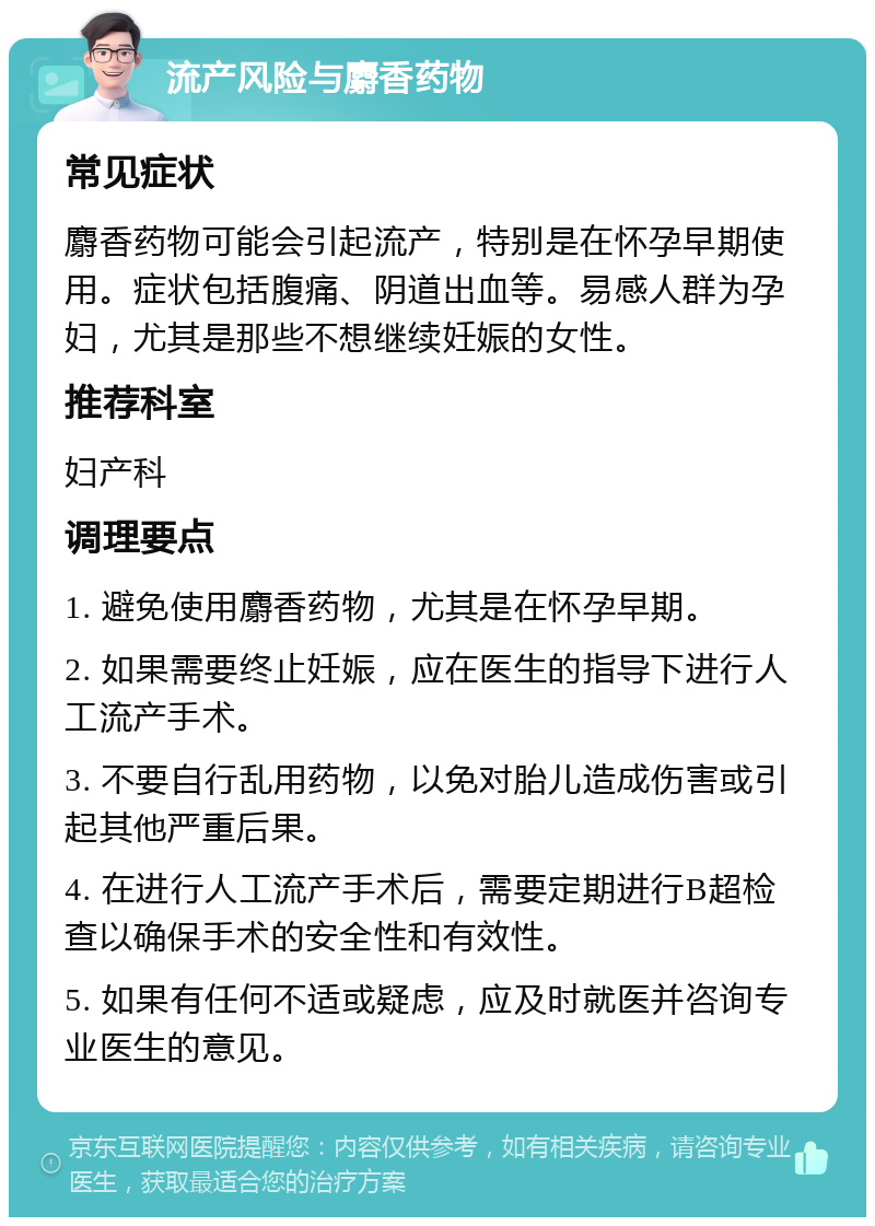 流产风险与麝香药物 常见症状 麝香药物可能会引起流产，特别是在怀孕早期使用。症状包括腹痛、阴道出血等。易感人群为孕妇，尤其是那些不想继续妊娠的女性。 推荐科室 妇产科 调理要点 1. 避免使用麝香药物，尤其是在怀孕早期。 2. 如果需要终止妊娠，应在医生的指导下进行人工流产手术。 3. 不要自行乱用药物，以免对胎儿造成伤害或引起其他严重后果。 4. 在进行人工流产手术后，需要定期进行B超检查以确保手术的安全性和有效性。 5. 如果有任何不适或疑虑，应及时就医并咨询专业医生的意见。