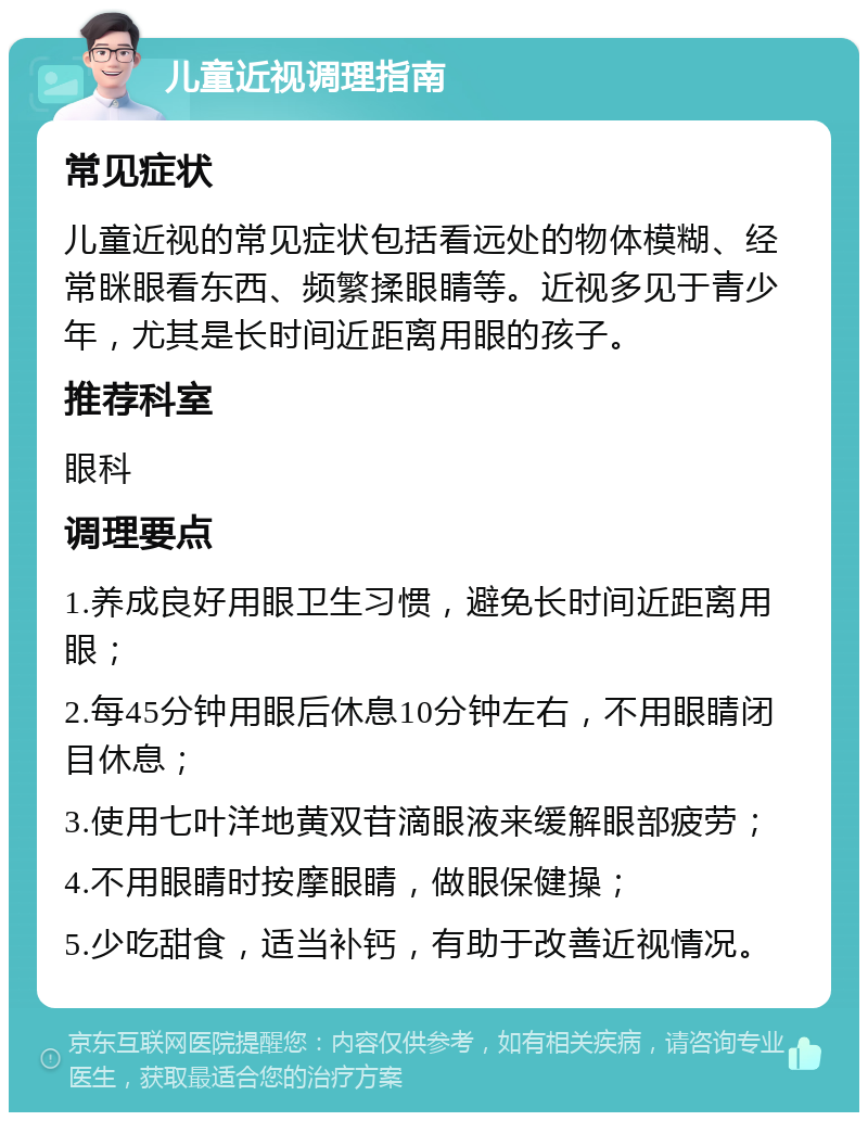 儿童近视调理指南 常见症状 儿童近视的常见症状包括看远处的物体模糊、经常眯眼看东西、频繁揉眼睛等。近视多见于青少年，尤其是长时间近距离用眼的孩子。 推荐科室 眼科 调理要点 1.养成良好用眼卫生习惯，避免长时间近距离用眼； 2.每45分钟用眼后休息10分钟左右，不用眼睛闭目休息； 3.使用七叶洋地黄双苷滴眼液来缓解眼部疲劳； 4.不用眼睛时按摩眼睛，做眼保健操； 5.少吃甜食，适当补钙，有助于改善近视情况。