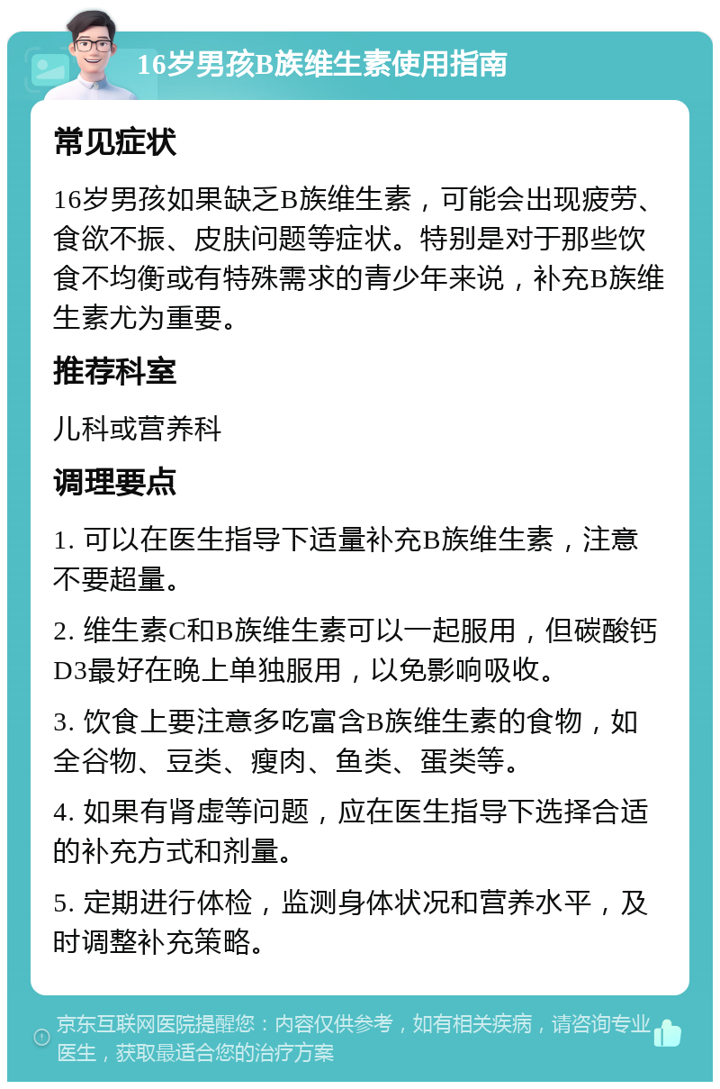 16岁男孩B族维生素使用指南 常见症状 16岁男孩如果缺乏B族维生素，可能会出现疲劳、食欲不振、皮肤问题等症状。特别是对于那些饮食不均衡或有特殊需求的青少年来说，补充B族维生素尤为重要。 推荐科室 儿科或营养科 调理要点 1. 可以在医生指导下适量补充B族维生素，注意不要超量。 2. 维生素C和B族维生素可以一起服用，但碳酸钙D3最好在晚上单独服用，以免影响吸收。 3. 饮食上要注意多吃富含B族维生素的食物，如全谷物、豆类、瘦肉、鱼类、蛋类等。 4. 如果有肾虚等问题，应在医生指导下选择合适的补充方式和剂量。 5. 定期进行体检，监测身体状况和营养水平，及时调整补充策略。