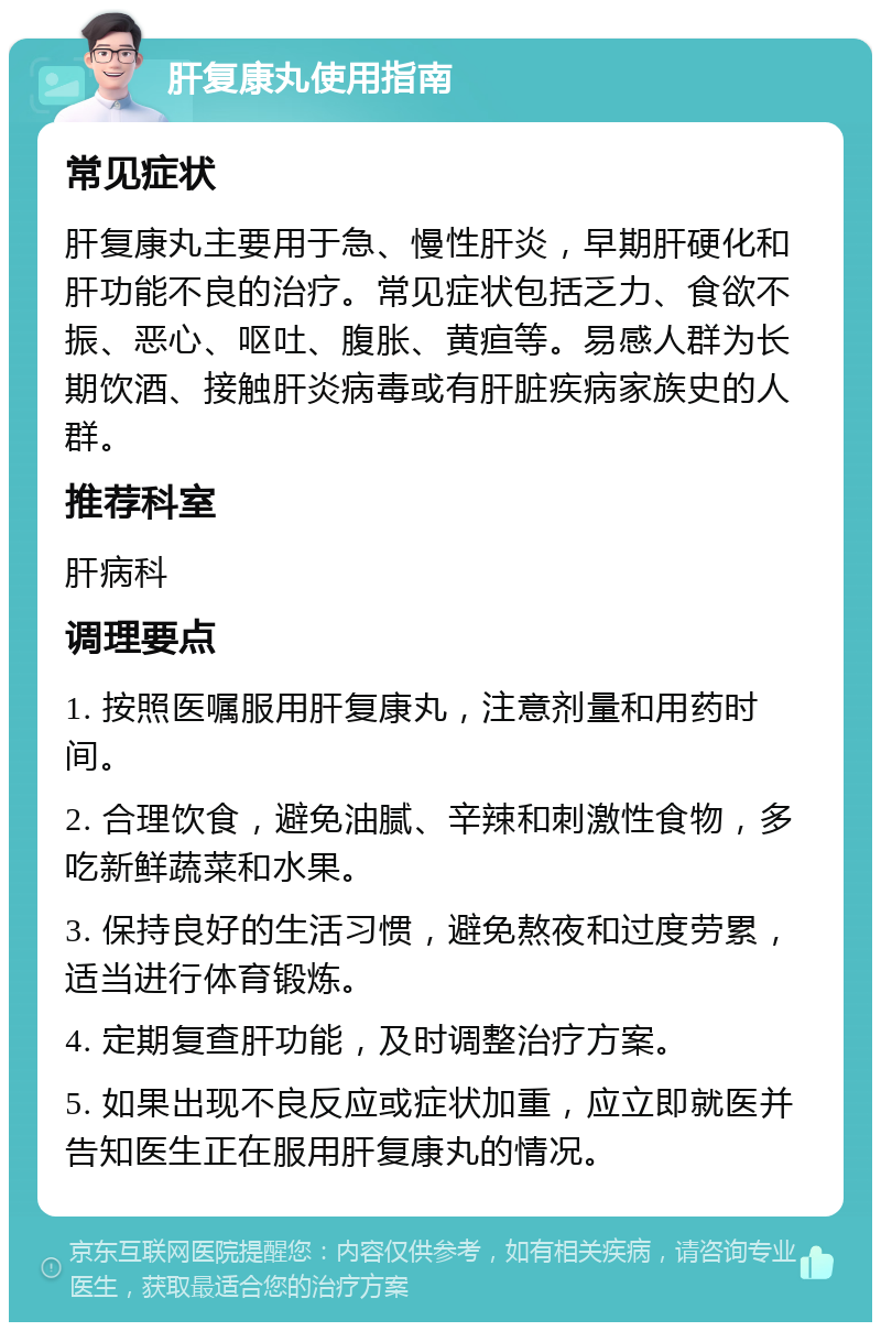 肝复康丸使用指南 常见症状 肝复康丸主要用于急、慢性肝炎，早期肝硬化和肝功能不良的治疗。常见症状包括乏力、食欲不振、恶心、呕吐、腹胀、黄疸等。易感人群为长期饮酒、接触肝炎病毒或有肝脏疾病家族史的人群。 推荐科室 肝病科 调理要点 1. 按照医嘱服用肝复康丸，注意剂量和用药时间。 2. 合理饮食，避免油腻、辛辣和刺激性食物，多吃新鲜蔬菜和水果。 3. 保持良好的生活习惯，避免熬夜和过度劳累，适当进行体育锻炼。 4. 定期复查肝功能，及时调整治疗方案。 5. 如果出现不良反应或症状加重，应立即就医并告知医生正在服用肝复康丸的情况。