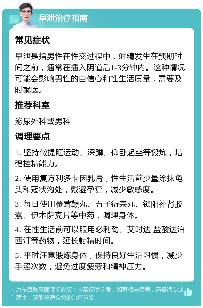 早泄治疗指南 常见症状 早泄是指男性在性交过程中，射精发生在预期时间之前，通常在插入阴道后1-3分钟内。这种情况可能会影响男性的自信心和性生活质量，需要及时就医。 推荐科室 泌尿外科或男科 调理要点 1. 坚持做提肛运动、深蹲、仰卧起坐等锻炼，增强控精能力。 2. 使用复方利多卡因乳膏，性生活前少量涂抹龟头和冠状沟处，戴避孕套，减少敏感度。 3. 每日使用参茸鞭丸、五子衍宗丸、锁阳补肾胶囊、伊木萨克片等中药，调理身体。 4. 在性生活前可以服用必利劲、艾时达 盐酸达泊西汀等药物，延长射精时间。 5. 平时注意锻炼身体，保持良好生活习惯，减少手淫次数，避免过度疲劳和精神压力。