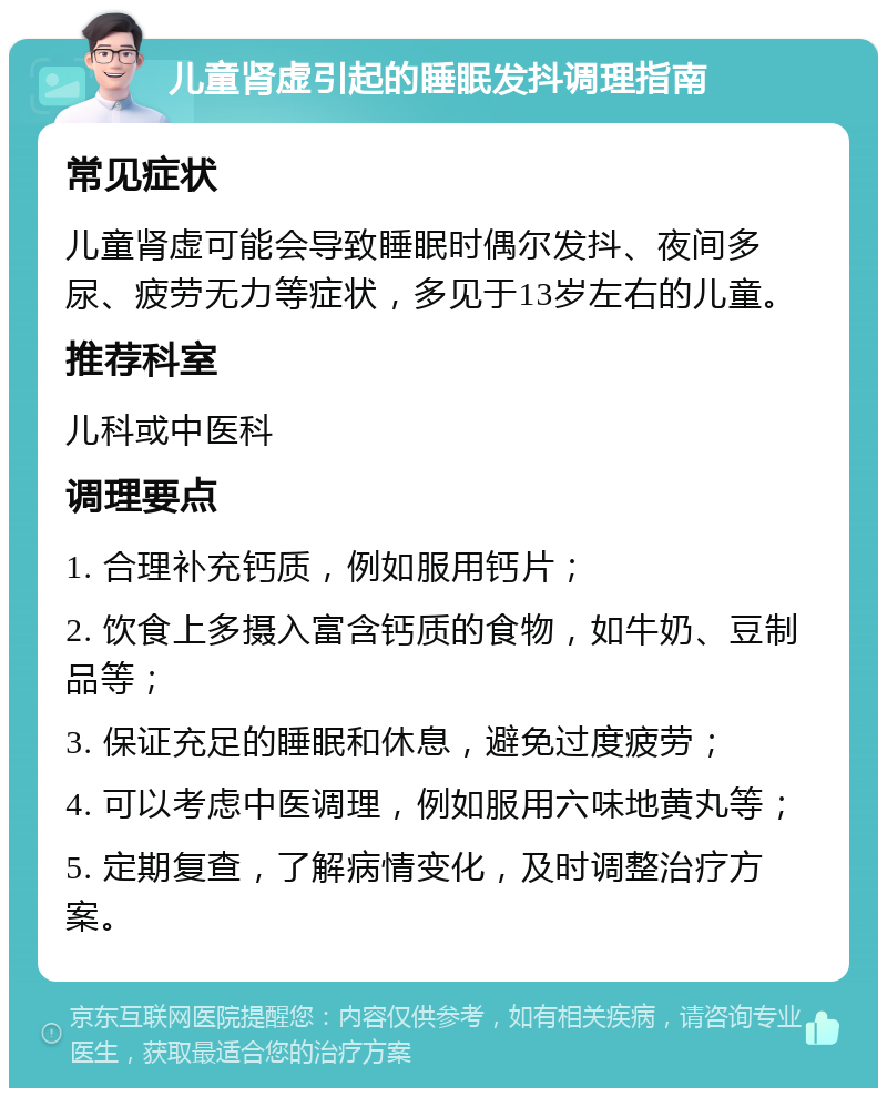 儿童肾虚引起的睡眠发抖调理指南 常见症状 儿童肾虚可能会导致睡眠时偶尔发抖、夜间多尿、疲劳无力等症状，多见于13岁左右的儿童。 推荐科室 儿科或中医科 调理要点 1. 合理补充钙质，例如服用钙片； 2. 饮食上多摄入富含钙质的食物，如牛奶、豆制品等； 3. 保证充足的睡眠和休息，避免过度疲劳； 4. 可以考虑中医调理，例如服用六味地黄丸等； 5. 定期复查，了解病情变化，及时调整治疗方案。