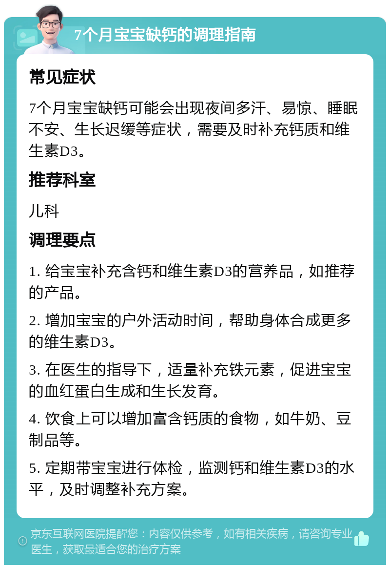 7个月宝宝缺钙的调理指南 常见症状 7个月宝宝缺钙可能会出现夜间多汗、易惊、睡眠不安、生长迟缓等症状，需要及时补充钙质和维生素D3。 推荐科室 儿科 调理要点 1. 给宝宝补充含钙和维生素D3的营养品，如推荐的产品。 2. 增加宝宝的户外活动时间，帮助身体合成更多的维生素D3。 3. 在医生的指导下，适量补充铁元素，促进宝宝的血红蛋白生成和生长发育。 4. 饮食上可以增加富含钙质的食物，如牛奶、豆制品等。 5. 定期带宝宝进行体检，监测钙和维生素D3的水平，及时调整补充方案。