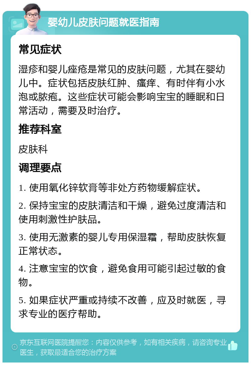 婴幼儿皮肤问题就医指南 常见症状 湿疹和婴儿痤疮是常见的皮肤问题，尤其在婴幼儿中。症状包括皮肤红肿、瘙痒、有时伴有小水泡或脓疱。这些症状可能会影响宝宝的睡眠和日常活动，需要及时治疗。 推荐科室 皮肤科 调理要点 1. 使用氧化锌软膏等非处方药物缓解症状。 2. 保持宝宝的皮肤清洁和干燥，避免过度清洁和使用刺激性护肤品。 3. 使用无激素的婴儿专用保湿霜，帮助皮肤恢复正常状态。 4. 注意宝宝的饮食，避免食用可能引起过敏的食物。 5. 如果症状严重或持续不改善，应及时就医，寻求专业的医疗帮助。