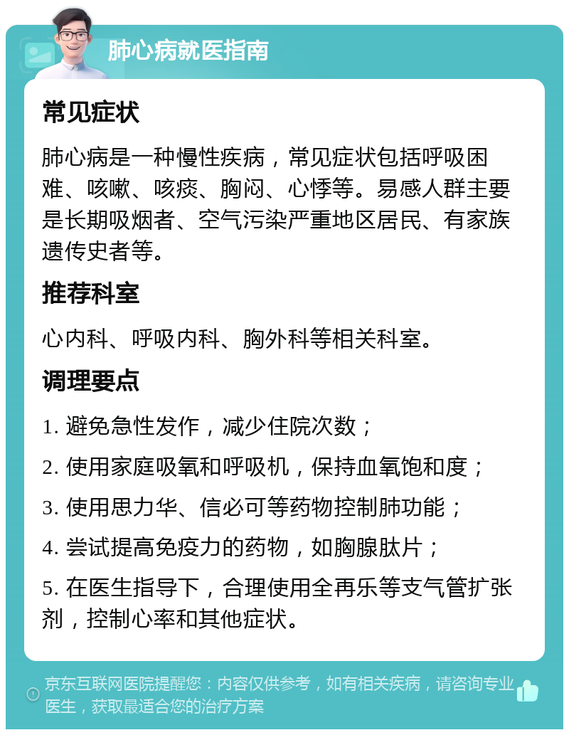 肺心病就医指南 常见症状 肺心病是一种慢性疾病，常见症状包括呼吸困难、咳嗽、咳痰、胸闷、心悸等。易感人群主要是长期吸烟者、空气污染严重地区居民、有家族遗传史者等。 推荐科室 心内科、呼吸内科、胸外科等相关科室。 调理要点 1. 避免急性发作，减少住院次数； 2. 使用家庭吸氧和呼吸机，保持血氧饱和度； 3. 使用思力华、信必可等药物控制肺功能； 4. 尝试提高免疫力的药物，如胸腺肽片； 5. 在医生指导下，合理使用全再乐等支气管扩张剂，控制心率和其他症状。