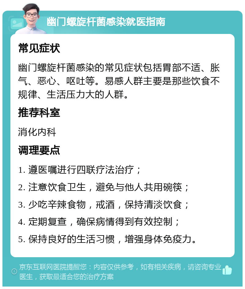 幽门螺旋杆菌感染就医指南 常见症状 幽门螺旋杆菌感染的常见症状包括胃部不适、胀气、恶心、呕吐等。易感人群主要是那些饮食不规律、生活压力大的人群。 推荐科室 消化内科 调理要点 1. 遵医嘱进行四联疗法治疗； 2. 注意饮食卫生，避免与他人共用碗筷； 3. 少吃辛辣食物，戒酒，保持清淡饮食； 4. 定期复查，确保病情得到有效控制； 5. 保持良好的生活习惯，增强身体免疫力。