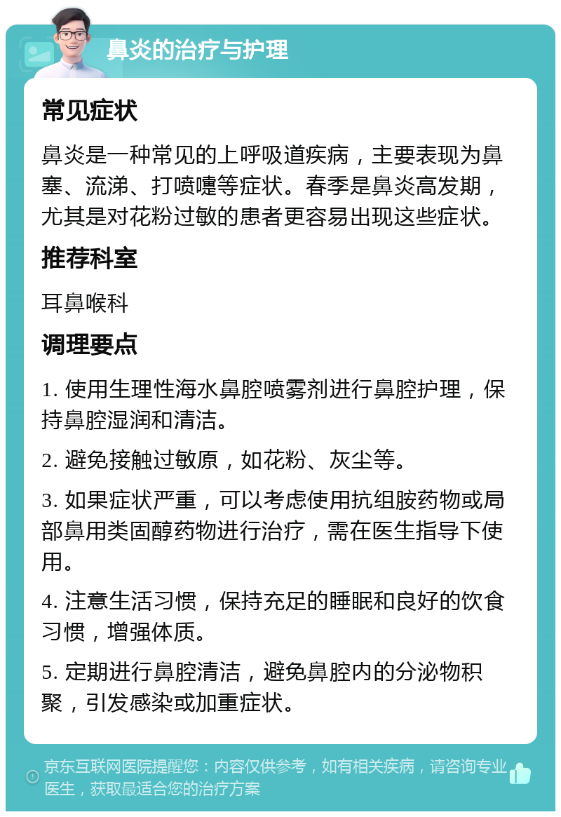 鼻炎的治疗与护理 常见症状 鼻炎是一种常见的上呼吸道疾病，主要表现为鼻塞、流涕、打喷嚏等症状。春季是鼻炎高发期，尤其是对花粉过敏的患者更容易出现这些症状。 推荐科室 耳鼻喉科 调理要点 1. 使用生理性海水鼻腔喷雾剂进行鼻腔护理，保持鼻腔湿润和清洁。 2. 避免接触过敏原，如花粉、灰尘等。 3. 如果症状严重，可以考虑使用抗组胺药物或局部鼻用类固醇药物进行治疗，需在医生指导下使用。 4. 注意生活习惯，保持充足的睡眠和良好的饮食习惯，增强体质。 5. 定期进行鼻腔清洁，避免鼻腔内的分泌物积聚，引发感染或加重症状。