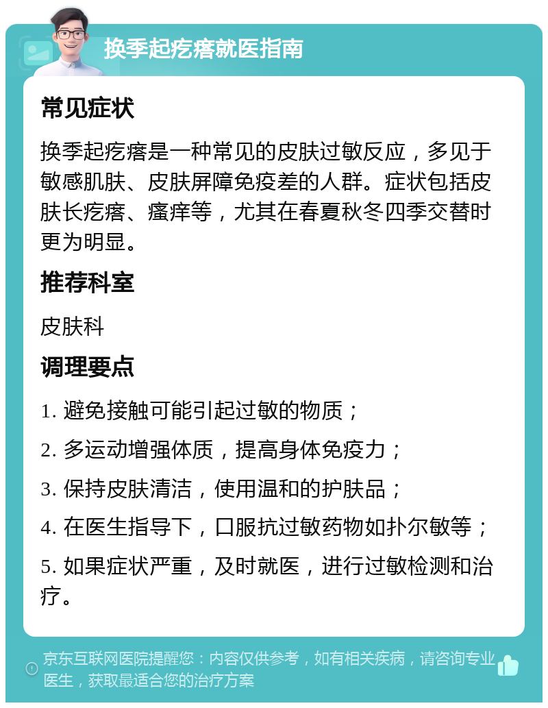 换季起疙瘩就医指南 常见症状 换季起疙瘩是一种常见的皮肤过敏反应，多见于敏感肌肤、皮肤屏障免疫差的人群。症状包括皮肤长疙瘩、瘙痒等，尤其在春夏秋冬四季交替时更为明显。 推荐科室 皮肤科 调理要点 1. 避免接触可能引起过敏的物质； 2. 多运动增强体质，提高身体免疫力； 3. 保持皮肤清洁，使用温和的护肤品； 4. 在医生指导下，口服抗过敏药物如扑尔敏等； 5. 如果症状严重，及时就医，进行过敏检测和治疗。