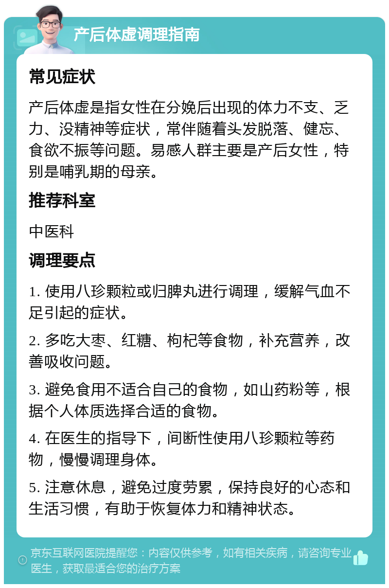 产后体虚调理指南 常见症状 产后体虚是指女性在分娩后出现的体力不支、乏力、没精神等症状，常伴随着头发脱落、健忘、食欲不振等问题。易感人群主要是产后女性，特别是哺乳期的母亲。 推荐科室 中医科 调理要点 1. 使用八珍颗粒或归脾丸进行调理，缓解气血不足引起的症状。 2. 多吃大枣、红糖、枸杞等食物，补充营养，改善吸收问题。 3. 避免食用不适合自己的食物，如山药粉等，根据个人体质选择合适的食物。 4. 在医生的指导下，间断性使用八珍颗粒等药物，慢慢调理身体。 5. 注意休息，避免过度劳累，保持良好的心态和生活习惯，有助于恢复体力和精神状态。