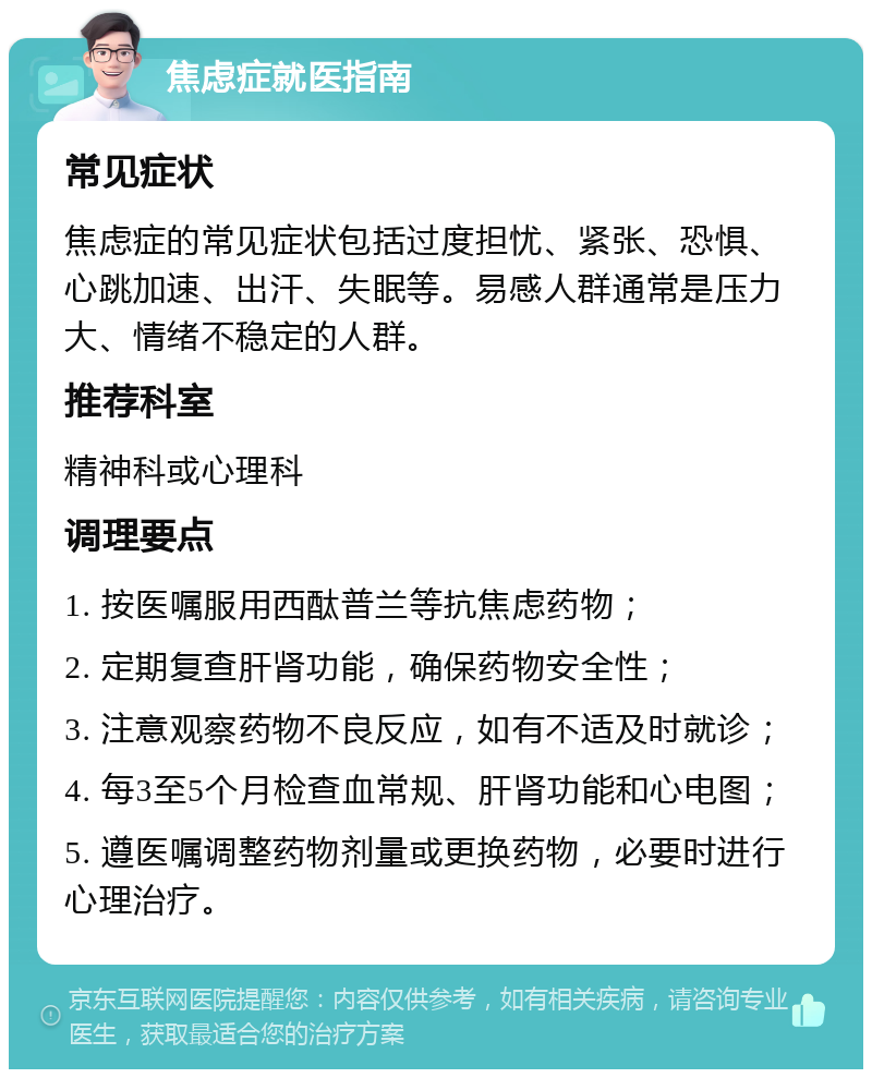 焦虑症就医指南 常见症状 焦虑症的常见症状包括过度担忧、紧张、恐惧、心跳加速、出汗、失眠等。易感人群通常是压力大、情绪不稳定的人群。 推荐科室 精神科或心理科 调理要点 1. 按医嘱服用西酞普兰等抗焦虑药物； 2. 定期复查肝肾功能，确保药物安全性； 3. 注意观察药物不良反应，如有不适及时就诊； 4. 每3至5个月检查血常规、肝肾功能和心电图； 5. 遵医嘱调整药物剂量或更换药物，必要时进行心理治疗。