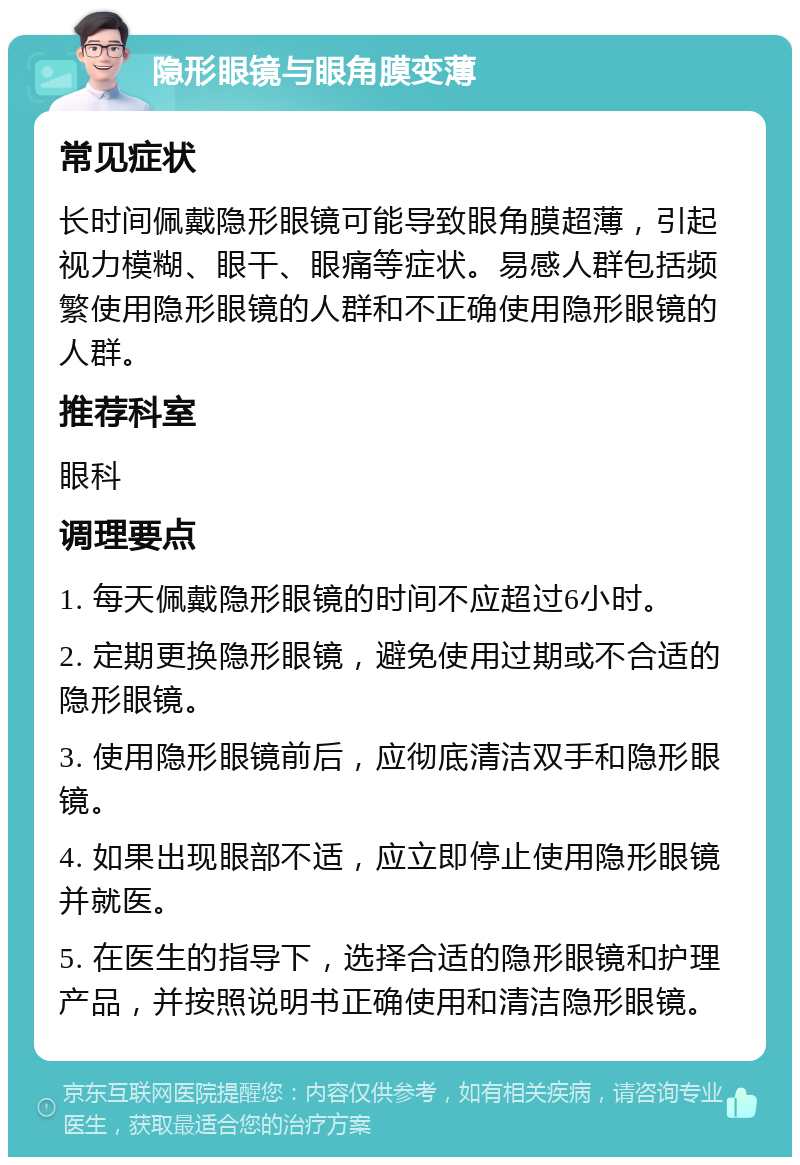 隐形眼镜与眼角膜变薄 常见症状 长时间佩戴隐形眼镜可能导致眼角膜超薄，引起视力模糊、眼干、眼痛等症状。易感人群包括频繁使用隐形眼镜的人群和不正确使用隐形眼镜的人群。 推荐科室 眼科 调理要点 1. 每天佩戴隐形眼镜的时间不应超过6小时。 2. 定期更换隐形眼镜，避免使用过期或不合适的隐形眼镜。 3. 使用隐形眼镜前后，应彻底清洁双手和隐形眼镜。 4. 如果出现眼部不适，应立即停止使用隐形眼镜并就医。 5. 在医生的指导下，选择合适的隐形眼镜和护理产品，并按照说明书正确使用和清洁隐形眼镜。