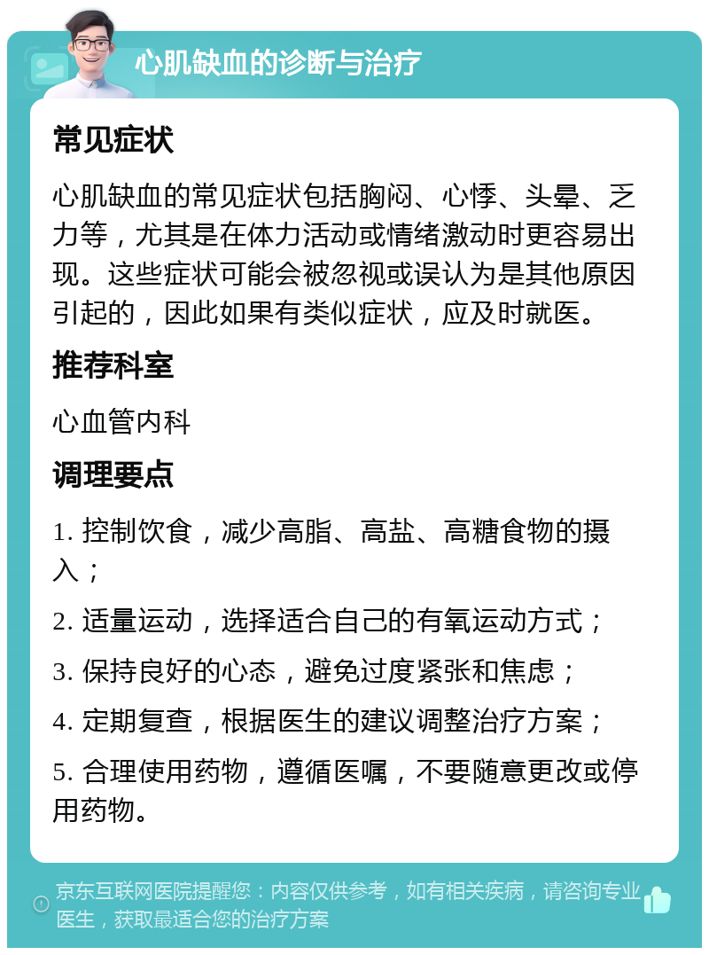 心肌缺血的诊断与治疗 常见症状 心肌缺血的常见症状包括胸闷、心悸、头晕、乏力等，尤其是在体力活动或情绪激动时更容易出现。这些症状可能会被忽视或误认为是其他原因引起的，因此如果有类似症状，应及时就医。 推荐科室 心血管内科 调理要点 1. 控制饮食，减少高脂、高盐、高糖食物的摄入； 2. 适量运动，选择适合自己的有氧运动方式； 3. 保持良好的心态，避免过度紧张和焦虑； 4. 定期复查，根据医生的建议调整治疗方案； 5. 合理使用药物，遵循医嘱，不要随意更改或停用药物。