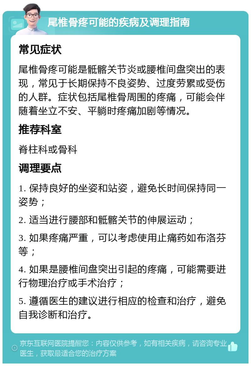 尾椎骨疼可能的疾病及调理指南 常见症状 尾椎骨疼可能是骶髂关节炎或腰椎间盘突出的表现，常见于长期保持不良姿势、过度劳累或受伤的人群。症状包括尾椎骨周围的疼痛，可能会伴随着坐立不安、平躺时疼痛加剧等情况。 推荐科室 脊柱科或骨科 调理要点 1. 保持良好的坐姿和站姿，避免长时间保持同一姿势； 2. 适当进行腰部和骶髂关节的伸展运动； 3. 如果疼痛严重，可以考虑使用止痛药如布洛芬等； 4. 如果是腰椎间盘突出引起的疼痛，可能需要进行物理治疗或手术治疗； 5. 遵循医生的建议进行相应的检查和治疗，避免自我诊断和治疗。