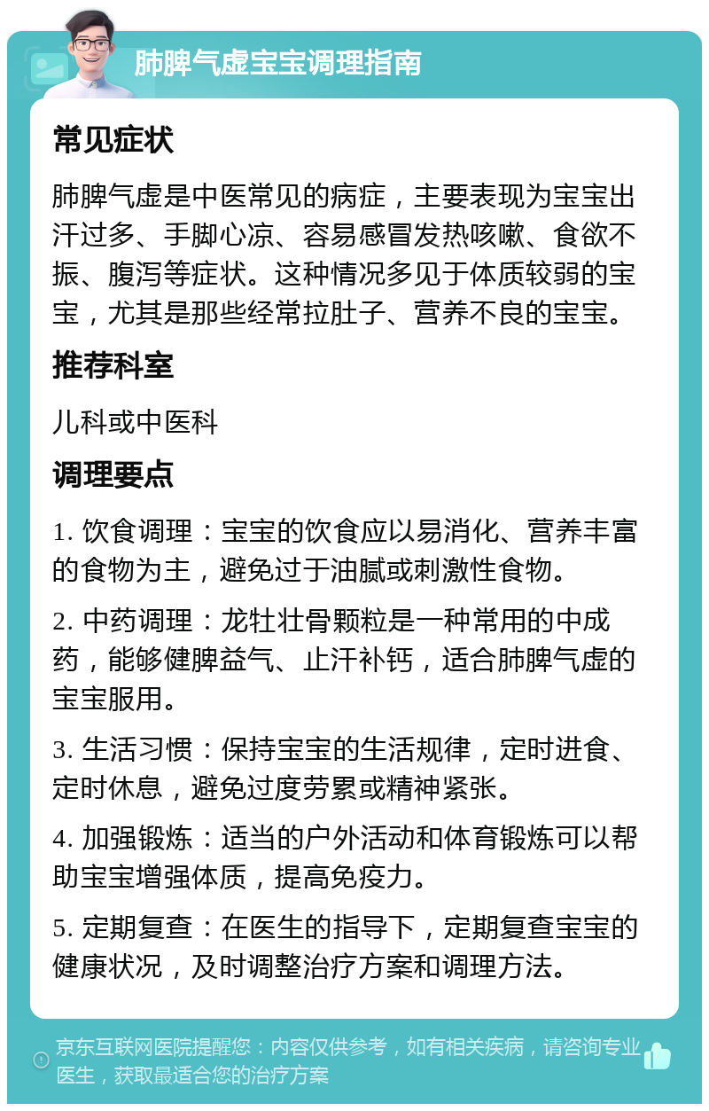 肺脾气虚宝宝调理指南 常见症状 肺脾气虚是中医常见的病症，主要表现为宝宝出汗过多、手脚心凉、容易感冒发热咳嗽、食欲不振、腹泻等症状。这种情况多见于体质较弱的宝宝，尤其是那些经常拉肚子、营养不良的宝宝。 推荐科室 儿科或中医科 调理要点 1. 饮食调理：宝宝的饮食应以易消化、营养丰富的食物为主，避免过于油腻或刺激性食物。 2. 中药调理：龙牡壮骨颗粒是一种常用的中成药，能够健脾益气、止汗补钙，适合肺脾气虚的宝宝服用。 3. 生活习惯：保持宝宝的生活规律，定时进食、定时休息，避免过度劳累或精神紧张。 4. 加强锻炼：适当的户外活动和体育锻炼可以帮助宝宝增强体质，提高免疫力。 5. 定期复查：在医生的指导下，定期复查宝宝的健康状况，及时调整治疗方案和调理方法。