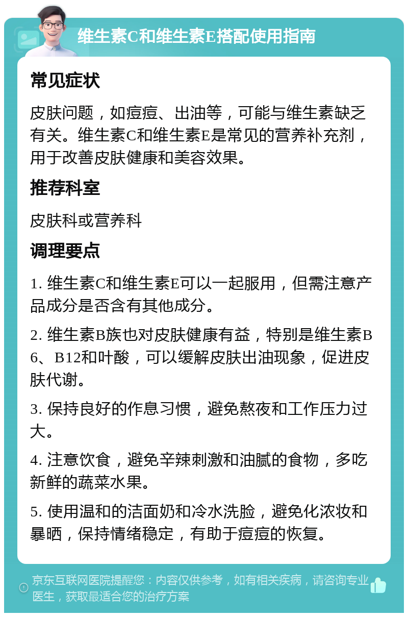 维生素C和维生素E搭配使用指南 常见症状 皮肤问题，如痘痘、出油等，可能与维生素缺乏有关。维生素C和维生素E是常见的营养补充剂，用于改善皮肤健康和美容效果。 推荐科室 皮肤科或营养科 调理要点 1. 维生素C和维生素E可以一起服用，但需注意产品成分是否含有其他成分。 2. 维生素B族也对皮肤健康有益，特别是维生素B6、B12和叶酸，可以缓解皮肤出油现象，促进皮肤代谢。 3. 保持良好的作息习惯，避免熬夜和工作压力过大。 4. 注意饮食，避免辛辣刺激和油腻的食物，多吃新鲜的蔬菜水果。 5. 使用温和的洁面奶和冷水洗脸，避免化浓妆和暴晒，保持情绪稳定，有助于痘痘的恢复。