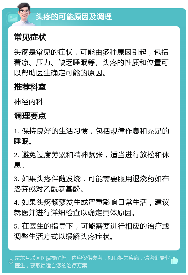 头疼的可能原因及调理 常见症状 头疼是常见的症状，可能由多种原因引起，包括着凉、压力、缺乏睡眠等。头疼的性质和位置可以帮助医生确定可能的原因。 推荐科室 神经内科 调理要点 1. 保持良好的生活习惯，包括规律作息和充足的睡眠。 2. 避免过度劳累和精神紧张，适当进行放松和休息。 3. 如果头疼伴随发烧，可能需要服用退烧药如布洛芬或对乙酰氨基酚。 4. 如果头疼频繁发生或严重影响日常生活，建议就医并进行详细检查以确定具体原因。 5. 在医生的指导下，可能需要进行相应的治疗或调整生活方式以缓解头疼症状。