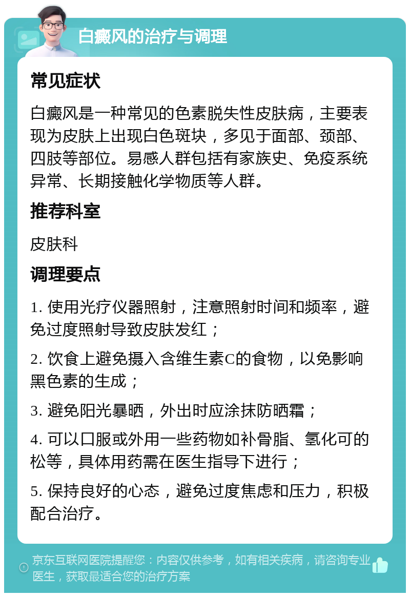 白癜风的治疗与调理 常见症状 白癜风是一种常见的色素脱失性皮肤病，主要表现为皮肤上出现白色斑块，多见于面部、颈部、四肢等部位。易感人群包括有家族史、免疫系统异常、长期接触化学物质等人群。 推荐科室 皮肤科 调理要点 1. 使用光疗仪器照射，注意照射时间和频率，避免过度照射导致皮肤发红； 2. 饮食上避免摄入含维生素C的食物，以免影响黑色素的生成； 3. 避免阳光暴晒，外出时应涂抹防晒霜； 4. 可以口服或外用一些药物如补骨脂、氢化可的松等，具体用药需在医生指导下进行； 5. 保持良好的心态，避免过度焦虑和压力，积极配合治疗。