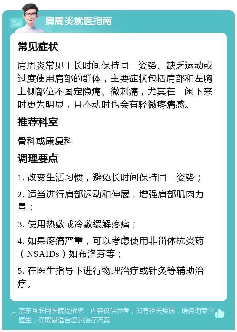 肩周炎就医指南 常见症状 肩周炎常见于长时间保持同一姿势、缺乏运动或过度使用肩部的群体，主要症状包括肩部和左胸上侧部位不固定隐痛、微刺痛，尤其在一闲下来时更为明显，且不动时也会有轻微疼痛感。 推荐科室 骨科或康复科 调理要点 1. 改变生活习惯，避免长时间保持同一姿势； 2. 适当进行肩部运动和伸展，增强肩部肌肉力量； 3. 使用热敷或冷敷缓解疼痛； 4. 如果疼痛严重，可以考虑使用非甾体抗炎药（NSAIDs）如布洛芬等； 5. 在医生指导下进行物理治疗或针灸等辅助治疗。