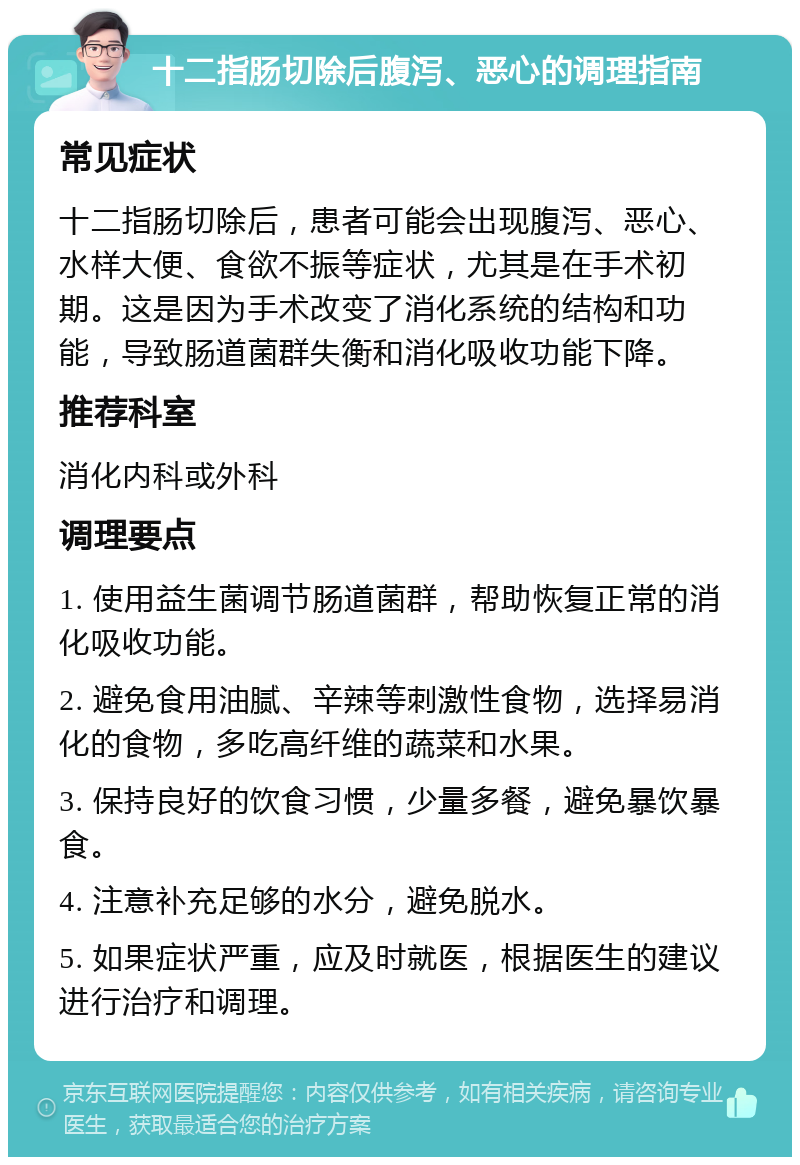 十二指肠切除后腹泻、恶心的调理指南 常见症状 十二指肠切除后，患者可能会出现腹泻、恶心、水样大便、食欲不振等症状，尤其是在手术初期。这是因为手术改变了消化系统的结构和功能，导致肠道菌群失衡和消化吸收功能下降。 推荐科室 消化内科或外科 调理要点 1. 使用益生菌调节肠道菌群，帮助恢复正常的消化吸收功能。 2. 避免食用油腻、辛辣等刺激性食物，选择易消化的食物，多吃高纤维的蔬菜和水果。 3. 保持良好的饮食习惯，少量多餐，避免暴饮暴食。 4. 注意补充足够的水分，避免脱水。 5. 如果症状严重，应及时就医，根据医生的建议进行治疗和调理。