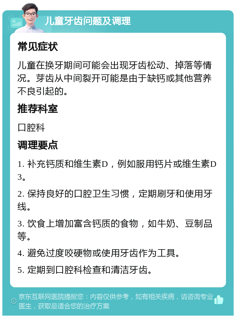 儿童牙齿问题及调理 常见症状 儿童在换牙期间可能会出现牙齿松动、掉落等情况。芽齿从中间裂开可能是由于缺钙或其他营养不良引起的。 推荐科室 口腔科 调理要点 1. 补充钙质和维生素D，例如服用钙片或维生素D3。 2. 保持良好的口腔卫生习惯，定期刷牙和使用牙线。 3. 饮食上增加富含钙质的食物，如牛奶、豆制品等。 4. 避免过度咬硬物或使用牙齿作为工具。 5. 定期到口腔科检查和清洁牙齿。