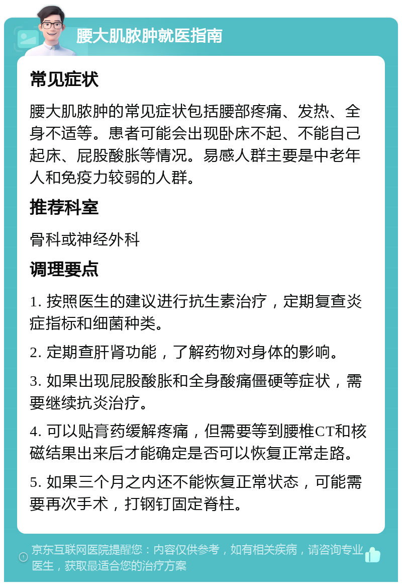 腰大肌脓肿就医指南 常见症状 腰大肌脓肿的常见症状包括腰部疼痛、发热、全身不适等。患者可能会出现卧床不起、不能自己起床、屁股酸胀等情况。易感人群主要是中老年人和免疫力较弱的人群。 推荐科室 骨科或神经外科 调理要点 1. 按照医生的建议进行抗生素治疗，定期复查炎症指标和细菌种类。 2. 定期查肝肾功能，了解药物对身体的影响。 3. 如果出现屁股酸胀和全身酸痛僵硬等症状，需要继续抗炎治疗。 4. 可以贴膏药缓解疼痛，但需要等到腰椎CT和核磁结果出来后才能确定是否可以恢复正常走路。 5. 如果三个月之内还不能恢复正常状态，可能需要再次手术，打钢钉固定脊柱。