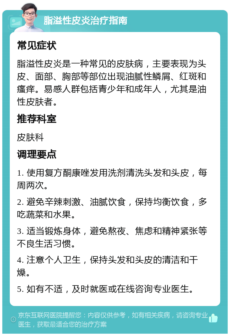 脂溢性皮炎治疗指南 常见症状 脂溢性皮炎是一种常见的皮肤病，主要表现为头皮、面部、胸部等部位出现油腻性鳞屑、红斑和瘙痒。易感人群包括青少年和成年人，尤其是油性皮肤者。 推荐科室 皮肤科 调理要点 1. 使用复方酮康唑发用洗剂清洗头发和头皮，每周两次。 2. 避免辛辣刺激、油腻饮食，保持均衡饮食，多吃蔬菜和水果。 3. 适当锻炼身体，避免熬夜、焦虑和精神紧张等不良生活习惯。 4. 注意个人卫生，保持头发和头皮的清洁和干燥。 5. 如有不适，及时就医或在线咨询专业医生。