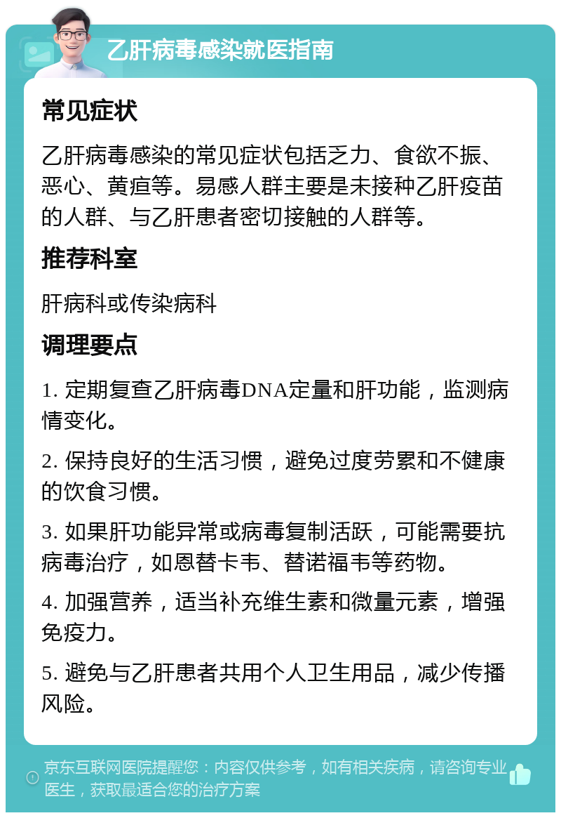 乙肝病毒感染就医指南 常见症状 乙肝病毒感染的常见症状包括乏力、食欲不振、恶心、黄疸等。易感人群主要是未接种乙肝疫苗的人群、与乙肝患者密切接触的人群等。 推荐科室 肝病科或传染病科 调理要点 1. 定期复查乙肝病毒DNA定量和肝功能，监测病情变化。 2. 保持良好的生活习惯，避免过度劳累和不健康的饮食习惯。 3. 如果肝功能异常或病毒复制活跃，可能需要抗病毒治疗，如恩替卡韦、替诺福韦等药物。 4. 加强营养，适当补充维生素和微量元素，增强免疫力。 5. 避免与乙肝患者共用个人卫生用品，减少传播风险。